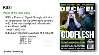 51
Statler Consulting @stevestatler www.statlerconsulting.com
• RSSI = Received Signal Strength Indicator
• an abbreviation for the power ratio decibels
(dB) of the measured power referenced to
one milliwatt (mW).
• 1 watt = 1000 mW
• 0 dBm corresponds to a power of 1 milliwatt
RSSI
Power of the radio signal
-30dBm = Awesome
-60dBm = Good
-80dBm = Meh
-90dBm = Bad
 