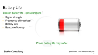 64
Statler Consulting @stevestatler www.statlerconsulting.com
• Signal strength
• Frequency of broadcast
• Battery size
• Beacon efficiency
Battery Life
Beacon battery life - considerations
Phone battery life may suffer
 