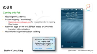 65
Statler Consulting @stevestatler www.statlerconsulting.com
• Rotating MAC address
• Indoor mapping / wayfinding
− https://mapsconnect.apple.com for venues interested in mapping
− Floor location
• Relevant apps on the lock screen based on proximity
− Interaction within notifications
• Opt-in for background location tracking
iOS 8
Coming this Fall
 