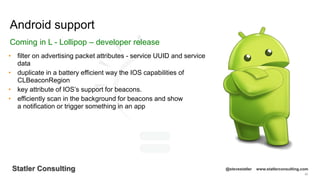 66
Statler Consulting @stevestatler www.statlerconsulting.com
• filter on advertising packet attributes - service UUID and service
data
• duplicate in a battery efficient way the IOS capabilities of
CLBeaconRegion
• key attribute of IOS’s support for beacons.
• efficiently scan in the background for beacons and show
a notification or trigger something in an app
Android support
Coming in L - Lollipop – developer release
 