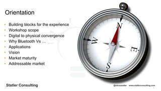 7
Statler Consulting @stevestatler www.statlerconsulting.com
• Building blocks for the experience
• Workshop scope
• Digital to physical convergence
• Why Bluetooth Vs …
• Applications
• Vision
• Market maturity
• Addressable market
Orientation
 