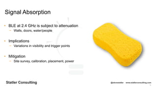 72
Statler Consulting @stevestatler www.statlerconsulting.com
• BLE at 2.4 GHz is subject to attenuation
− Walls, doors, water/people
• Implications
− Variations in visibility and trigger points
• Mitigation
− Site survey, calibration, placement, power
Signal Absorption
 