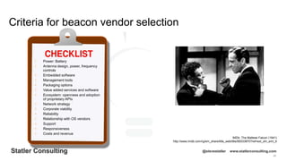 85
Statler Consulting @stevestatler www.statlerconsulting.com
Criteria for beacon vendor selection
IMDb: The Maltese Falcon (1941)
http://www.imdb.com/rg/em_share/title_web/title/tt0033870?ref=ext_shr_eml_tt
• Power: Battery
• Antenna design, power, frequency
controls
• Embedded software
• Management tools
• Packaging options
• Value added services and software
• Ecosystem: openness and adoption
of proprietary APIs
• Network strategy
• Corporate viability
• Reliability
• Relationship with OS vendors
• Support
• Responsiveness
• Costs and revenue
 