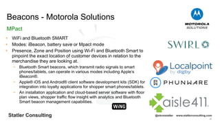 89
Statler Consulting @stevestatler www.statlerconsulting.com
• WiFi and Bluetooth SMART
• Modes: iBeacon, battery save or Mpact mode
• Presence, Zone and Position using Wi-Fi and Bluetooth Smart to
pinpoint the exact location of customer devices in relation to the
merchandise they are looking at.
− Bluetooth Smart beacons, which transmit radio signals to smart
phones/tablets, can operate in various modes including Apple’s
iBeacon®.
− Apple® iOS and Android® client software development kits (SDK) for
integration into loyalty applications for shopper smart phones/tablets.
− An installation application and cloud-based server software with floor
plan views, shopper traffic flow insight with analytics and Bluetooth
Smart beacon management capabilities.
Beacons - Motorola Solutions
MPact
 