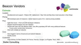 90
Statler Consulting @stevestatler www.statlerconsulting.com
Location
− Development and support – Poland, BD / deployment - New York and Bay Area, local executive in San Diego
Pricing:
− $99 developer pack of 3 beacons / sticker beacons pack of 10 - volume pricing available
Pros
− Agile first mover – First to 20,000 developer milestone
− Elegant industrial design and user interface
− Started with open iOS only iBeacon SDK, now offer proprietary API with many additional features
− Private access, accelerometer, temperature
− Work with multiple ad networks
Cons
− Have lagged in terms of back-end and network features
− Quality issues
Customers:
− Virgin Airlines, Air New Zealand, Air France, Harrods, Google, Los Angeles, Tesco, M&S ….
Beacon Vendors
Estimote
 