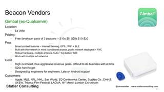 91
Statler Consulting @stevestatler www.statlerconsulting.com
Location
− La Jolla
Pricing:
− Free developer pack of 3 beacons – S10s $5, S20s $10-$20
Pros
− Broad context features – Interest Sensing, GPS,, WiFi + BLE
− Built with the network in mind: conditional access, public network deployed in NYC
− Robust hardware, multiple antenna, hubs + big battery S20
− Work with multiple ad networks
Cons
− High overhead, thus aggressive revenue goals, difficult to do business with at time
− S20s hard to get
− Designed by engineers for engineers, Late on Android support
Customers:
− Apple, MLB, NFL, NHL, Sea World, SD Conference Center, Staples Ctr., DHHS,
SXSW, Tribeca Film Festival, LACMA, NY Metro, London City Airport
Beacon Vendors
Gimbal (ex-Qualcomm)
 