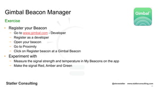 93
Statler Consulting @stevestatler www.statlerconsulting.com
• Register your Beacon
− Go to www.gimbal.com - Developer
− Register as a developer
− Open your beacon
− Go to Proximity
− Click on Register beacon at a Gimbal Beacon
• Experiment with
− Measure the signal strength and temperature in My Beacons on the app
− Make the signal Red, Amber and Green
Gimbal Beacon Manager
Exercise
 