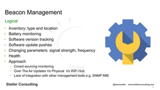 96
Statler Consulting @stevestatler www.statlerconsulting.com
• Inventory: type and location
• Battery monitoring
• Software version tracking
• Software update pushes
• Changing parameters: signal strength, frequency
• Health
• Approach
− Crowd sourcing monitoring
− Over The Air Updates Vs Physical Vs WiFi Hub
− Lack of integration with other management tools e.g. SNMP MIB
Beacon Management
Logical
 