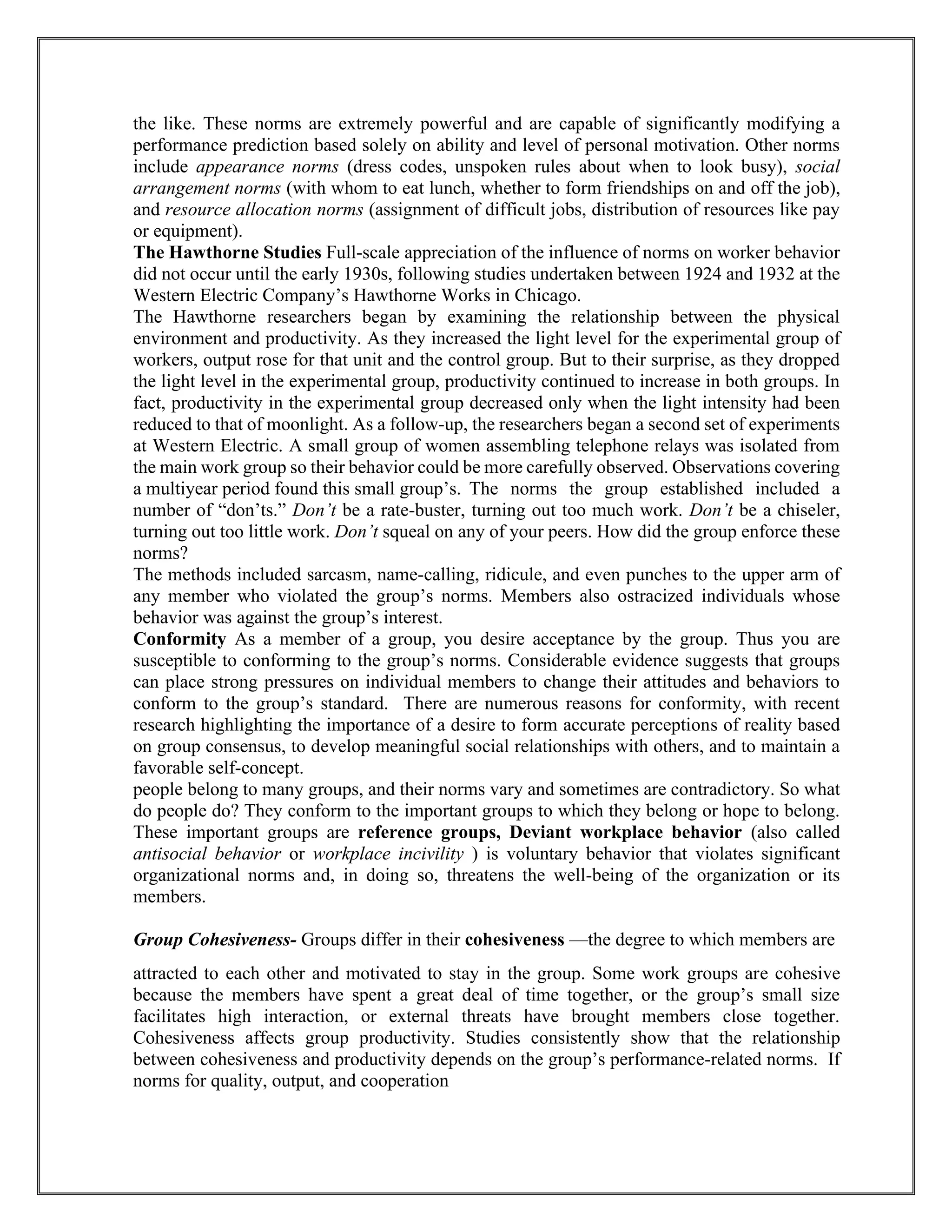 the like. These norms are extremely powerful and are capable of significantly modifying a
performance prediction based solely on ability and level of personal motivation. Other norms
include appearance norms (dress codes, unspoken rules about when to look busy), social
arrangement norms (with whom to eat lunch, whether to form friendships on and off the job),
and resource allocation norms (assignment of difficult jobs, distribution of resources like pay
or equipment).
The Hawthorne Studies Full-scale appreciation of the influence of norms on worker behavior
did not occur until the early 1930s, following studies undertaken between 1924 and 1932 at the
Western Electric Company’s Hawthorne Works in Chicago.
The Hawthorne researchers began by examining the relationship between the physical
environment and productivity. As they increased the light level for the experimental group of
workers, output rose for that unit and the control group. But to their surprise, as they dropped
the light level in the experimental group, productivity continued to increase in both groups. In
fact, productivity in the experimental group decreased only when the light intensity had been
reduced to that of moonlight. As a follow-up, the researchers began a second set of experiments
at Western Electric. A small group of women assembling telephone relays was isolated from
the main work group so their behavior could be more carefully observed. Observations covering
a multiyear period found this small group’s. The norms the group established included a
number of “don’ts.” Don’t be a rate-buster, turning out too much work. Don’t be a chiseler,
turning out too little work. Don’t squeal on any of your peers. How did the group enforce these
norms?
The methods included sarcasm, name-calling, ridicule, and even punches to the upper arm of
any member who violated the group’s norms. Members also ostracized individuals whose
behavior was against the group’s interest.
Conformity As a member of a group, you desire acceptance by the group. Thus you are
susceptible to conforming to the group’s norms. Considerable evidence suggests that groups
can place strong pressures on individual members to change their attitudes and behaviors to
conform to the group’s standard. There are numerous reasons for conformity, with recent
research highlighting the importance of a desire to form accurate perceptions of reality based
on group consensus, to develop meaningful social relationships with others, and to maintain a
favorable self-concept.
people belong to many groups, and their norms vary and sometimes are contradictory. So what
do people do? They conform to the important groups to which they belong or hope to belong.
These important groups are reference groups, Deviant workplace behavior (also called
antisocial behavior or workplace incivility ) is voluntary behavior that violates significant
organizational norms and, in doing so, threatens the well-being of the organization or its
members.
Group Cohesiveness- Groups differ in their cohesiveness —the degree to which members are
attracted to each other and motivated to stay in the group. Some work groups are cohesive
because the members have spent a great deal of time together, or the group’s small size
facilitates high interaction, or external threats have brought members close together.
Cohesiveness affects group productivity. Studies consistently show that the relationship
between cohesiveness and productivity depends on the group’s performance-related norms. If
norms for quality, output, and cooperation
 