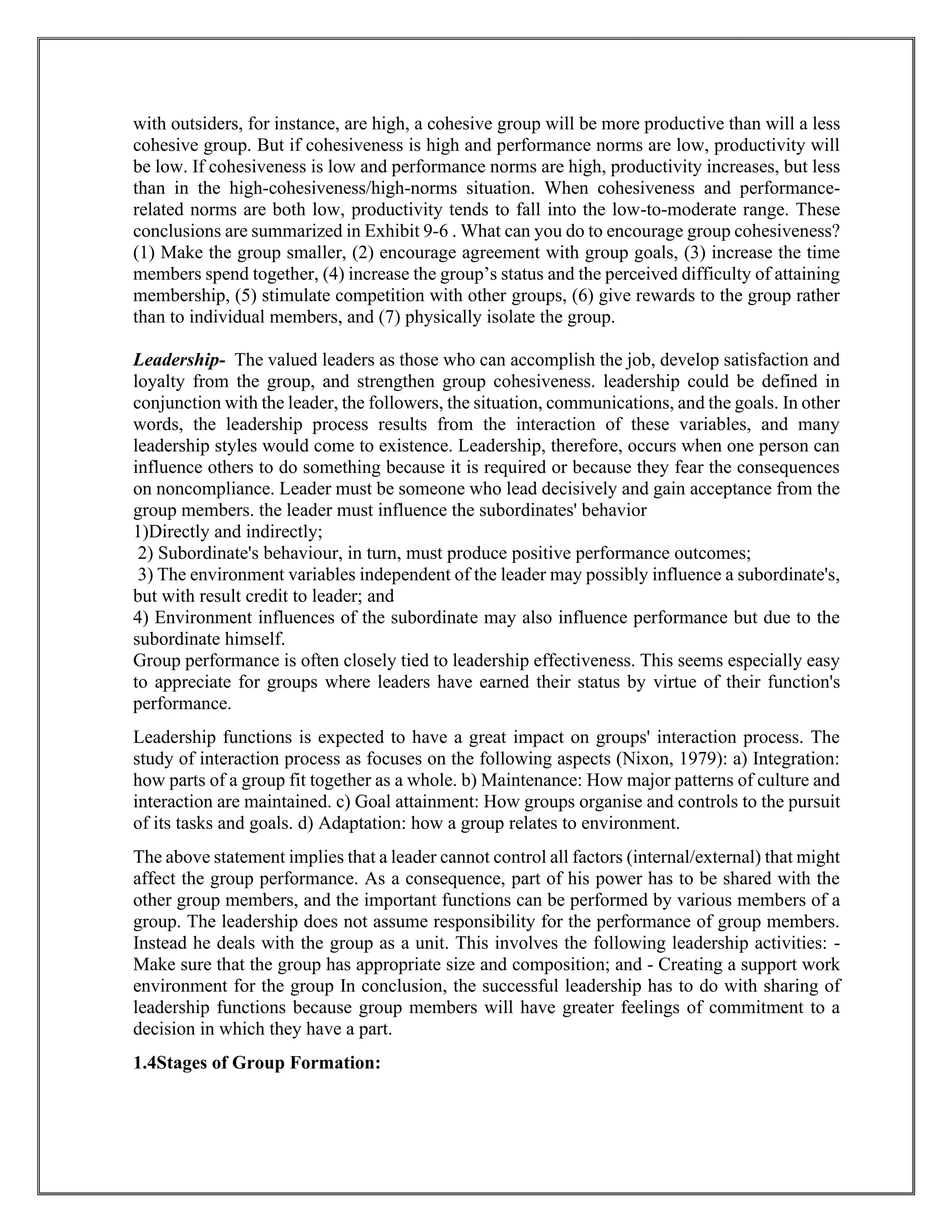 with outsiders, for instance, are high, a cohesive group will be more productive than will a less
cohesive group. But if cohesiveness is high and performance norms are low, productivity will
be low. If cohesiveness is low and performance norms are high, productivity increases, but less
than in the high-cohesiveness/high-norms situation. When cohesiveness and performance-
related norms are both low, productivity tends to fall into the low-to-moderate range. These
conclusions are summarized in Exhibit 9-6 . What can you do to encourage group cohesiveness?
(1) Make the group smaller, (2) encourage agreement with group goals, (3) increase the time
members spend together, (4) increase the group’s status and the perceived difficulty of attaining
membership, (5) stimulate competition with other groups, (6) give rewards to the group rather
than to individual members, and (7) physically isolate the group.
Leadership- The valued leaders as those who can accomplish the job, develop satisfaction and
loyalty from the group, and strengthen group cohesiveness. leadership could be defined in
conjunction with the leader, the followers, the situation, communications, and the goals. In other
words, the leadership process results from the interaction of these variables, and many
leadership styles would come to existence. Leadership, therefore, occurs when one person can
influence others to do something because it is required or because they fear the consequences
on noncompliance. Leader must be someone who lead decisively and gain acceptance from the
group members. the leader must influence the subordinates' behavior
1)Directly and indirectly;
2) Subordinate's behaviour, in turn, must produce positive performance outcomes;
3) The environment variables independent of the leader may possibly influence a subordinate's,
but with result credit to leader; and
4) Environment influences of the subordinate may also influence performance but due to the
subordinate himself.
Group performance is often closely tied to leadership effectiveness. This seems especially easy
to appreciate for groups where leaders have earned their status by virtue of their function's
performance.
Leadership functions is expected to have a great impact on groups' interaction process. The
study of interaction process as focuses on the following aspects (Nixon, 1979): a) Integration:
how parts of a group fit together as a whole. b) Maintenance: How major patterns of culture and
interaction are maintained. c) Goal attainment: How groups organise and controls to the pursuit
of its tasks and goals. d) Adaptation: how a group relates to environment.
The above statement implies that a leader cannot control all factors (internal/external) that might
affect the group performance. As a consequence, part of his power has to be shared with the
other group members, and the important functions can be performed by various members of a
group. The leadership does not assume responsibility for the performance of group members.
Instead he deals with the group as a unit. This involves the following leadership activities: -
Make sure that the group has appropriate size and composition; and - Creating a support work
environment for the group In conclusion, the successful leadership has to do with sharing of
leadership functions because group members will have greater feelings of commitment to a
decision in which they have a part.
1.4Stages of Group Formation:
 