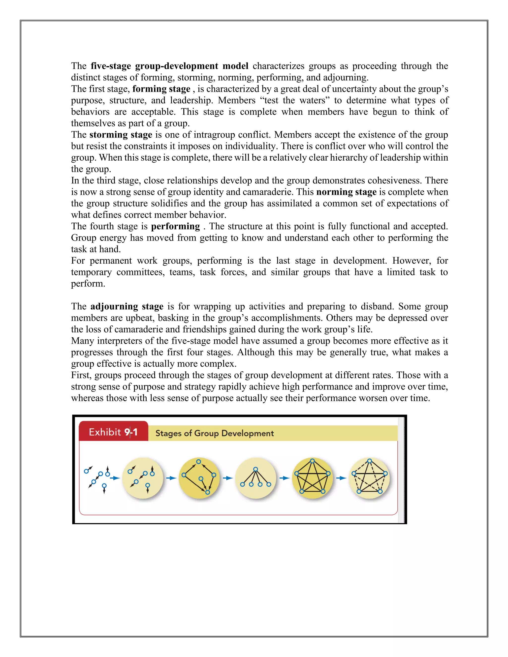 The five-stage group-development model characterizes groups as proceeding through the
distinct stages of forming, storming, norming, performing, and adjourning.
The first stage, forming stage , is characterized by a great deal of uncertainty about the group’s
purpose, structure, and leadership. Members “test the waters” to determine what types of
behaviors are acceptable. This stage is complete when members have begun to think of
themselves as part of a group.
The storming stage is one of intragroup conflict. Members accept the existence of the group
but resist the constraints it imposes on individuality. There is conflict over who will control the
group. When this stage is complete, there will be a relatively clear hierarchy of leadership within
the group.
In the third stage, close relationships develop and the group demonstrates cohesiveness. There
is now a strong sense of group identity and camaraderie. This norming stage is complete when
the group structure solidifies and the group has assimilated a common set of expectations of
what defines correct member behavior.
The fourth stage is performing . The structure at this point is fully functional and accepted.
Group energy has moved from getting to know and understand each other to performing the
task at hand.
For permanent work groups, performing is the last stage in development. However, for
temporary committees, teams, task forces, and similar groups that have a limited task to
perform.
The adjourning stage is for wrapping up activities and preparing to disband. Some group
members are upbeat, basking in the group’s accomplishments. Others may be depressed over
the loss of camaraderie and friendships gained during the work group’s life.
Many interpreters of the five-stage model have assumed a group becomes more effective as it
progresses through the first four stages. Although this may be generally true, what makes a
group effective is actually more complex.
First, groups proceed through the stages of group development at different rates. Those with a
strong sense of purpose and strategy rapidly achieve high performance and improve over time,
whereas those with less sense of purpose actually see their performance worsen over time.
 