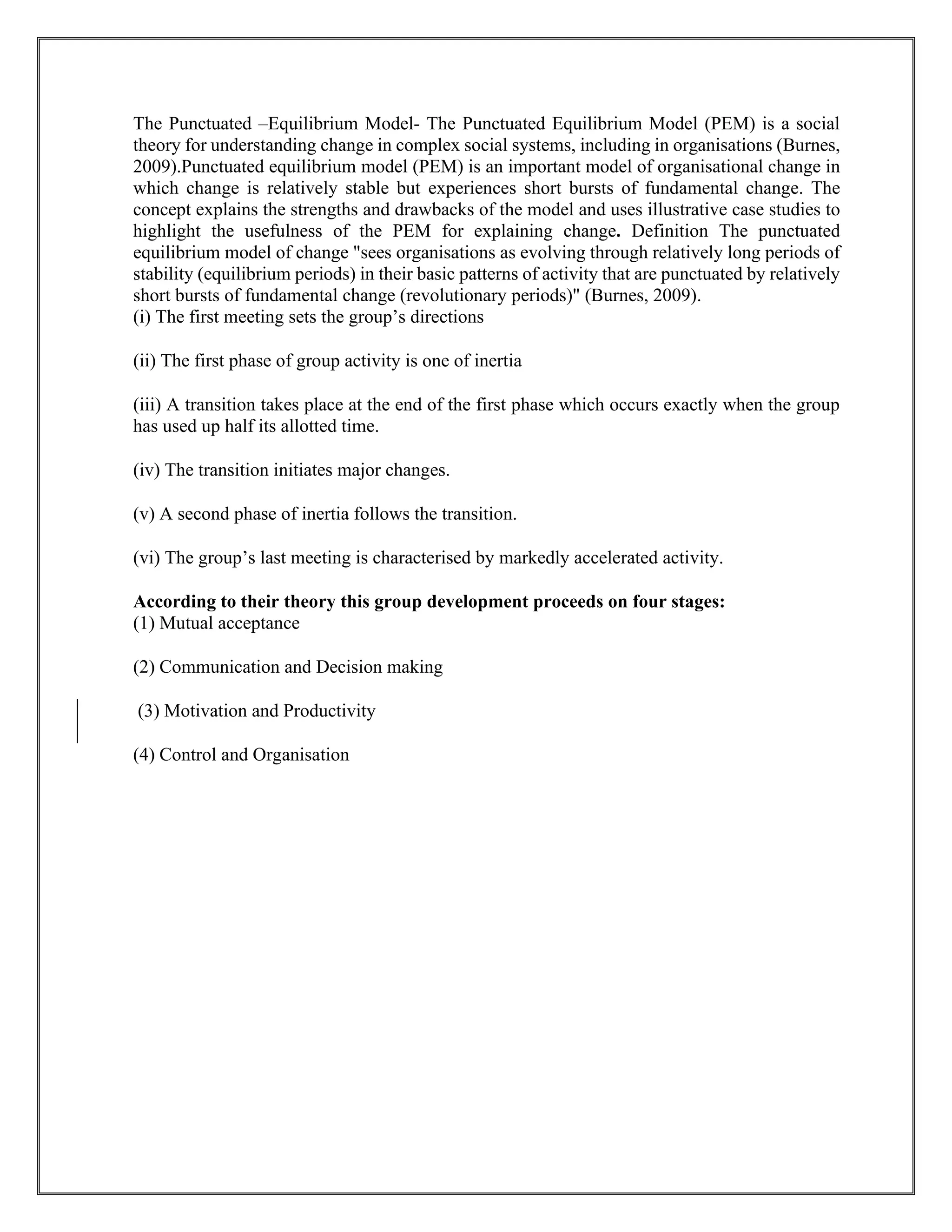 The Punctuated –Equilibrium Model- The Punctuated Equilibrium Model (PEM) is a social
theory for understanding change in complex social systems, including in organisations (Burnes,
2009).Punctuated equilibrium model (PEM) is an important model of organisational change in
which change is relatively stable but experiences short bursts of fundamental change. The
concept explains the strengths and drawbacks of the model and uses illustrative case studies to
highlight the usefulness of the PEM for explaining change. Definition The punctuated
equilibrium model of change "sees organisations as evolving through relatively long periods of
stability (equilibrium periods) in their basic patterns of activity that are punctuated by relatively
short bursts of fundamental change (revolutionary periods)" (Burnes, 2009).
(i) The first meeting sets the group’s directions
(ii) The first phase of group activity is one of inertia
(iii) A transition takes place at the end of the first phase which occurs exactly when the group
has used up half its allotted time.
(iv) The transition initiates major changes.
(v) A second phase of inertia follows the transition.
(vi) The group’s last meeting is characterised by markedly accelerated activity.
According to their theory this group development proceeds on four stages:
(1) Mutual acceptance
(2) Communication and Decision making
(3) Motivation and Productivity
(4) Control and Organisation
 