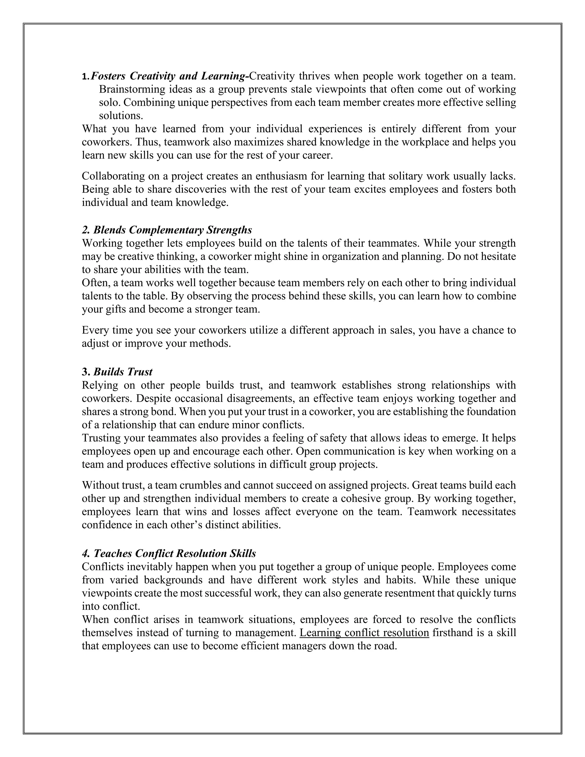 1.Fosters Creativity and Learning-Creativity thrives when people work together on a team.
Brainstorming ideas as a group prevents stale viewpoints that often come out of working
solo. Combining unique perspectives from each team member creates more effective selling
solutions.
What you have learned from your individual experiences is entirely different from your
coworkers. Thus, teamwork also maximizes shared knowledge in the workplace and helps you
learn new skills you can use for the rest of your career.
Collaborating on a project creates an enthusiasm for learning that solitary work usually lacks.
Being able to share discoveries with the rest of your team excites employees and fosters both
individual and team knowledge.
2. Blends Complementary Strengths
Working together lets employees build on the talents of their teammates. While your strength
may be creative thinking, a coworker might shine in organization and planning. Do not hesitate
to share your abilities with the team.
Often, a team works well together because team members rely on each other to bring individual
talents to the table. By observing the process behind these skills, you can learn how to combine
your gifts and become a stronger team.
Every time you see your coworkers utilize a different approach in sales, you have a chance to
adjust or improve your methods.
3. Builds Trust
Relying on other people builds trust, and teamwork establishes strong relationships with
coworkers. Despite occasional disagreements, an effective team enjoys working together and
shares a strong bond. When you put your trust in a coworker, you are establishing the foundation
of a relationship that can endure minor conflicts.
Trusting your teammates also provides a feeling of safety that allows ideas to emerge. It helps
employees open up and encourage each other. Open communication is key when working on a
team and produces effective solutions in difficult group projects.
Without trust, a team crumbles and cannot succeed on assigned projects. Great teams build each
other up and strengthen individual members to create a cohesive group. By working together,
employees learn that wins and losses affect everyone on the team. Teamwork necessitates
confidence in each other’s distinct abilities.
4. Teaches Conflict Resolution Skills
Conflicts inevitably happen when you put together a group of unique people. Employees come
from varied backgrounds and have different work styles and habits. While these unique
viewpoints create the most successful work, they can also generate resentment that quickly turns
into conflict.
When conflict arises in teamwork situations, employees are forced to resolve the conflicts
themselves instead of turning to management. Learning conflict resolution firsthand is a skill
that employees can use to become efficient managers down the road.
 