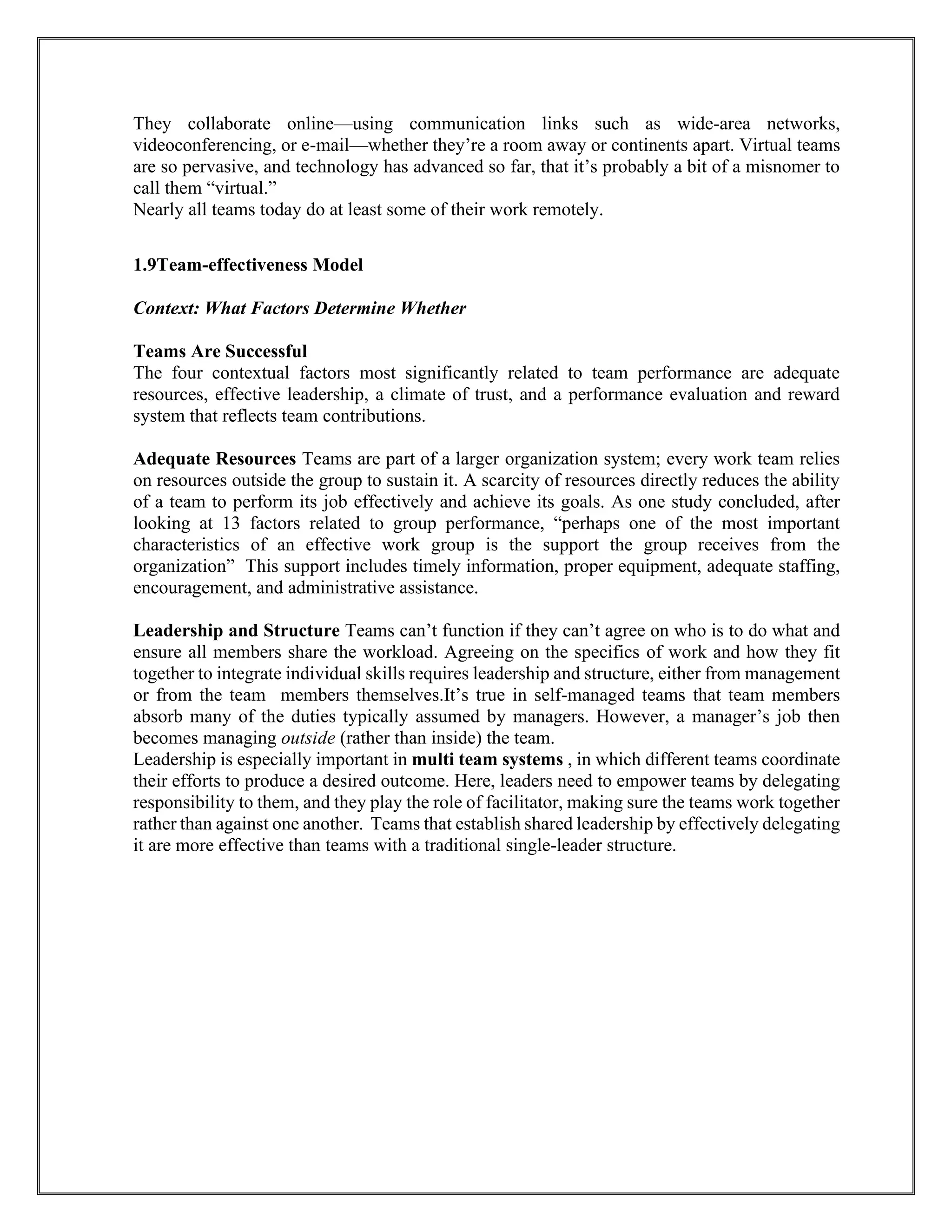 They collaborate online—using communication links such as wide-area networks,
videoconferencing, or e-mail—whether they’re a room away or continents apart. Virtual teams
are so pervasive, and technology has advanced so far, that it’s probably a bit of a misnomer to
call them “virtual.”
Nearly all teams today do at least some of their work remotely.
1.9Team-effectiveness Model
Context: What Factors Determine Whether
Teams Are Successful
The four contextual factors most significantly related to team performance are adequate
resources, effective leadership, a climate of trust, and a performance evaluation and reward
system that reflects team contributions.
Adequate Resources Teams are part of a larger organization system; every work team relies
on resources outside the group to sustain it. A scarcity of resources directly reduces the ability
of a team to perform its job effectively and achieve its goals. As one study concluded, after
looking at 13 factors related to group performance, “perhaps one of the most important
characteristics of an effective work group is the support the group receives from the
organization” This support includes timely information, proper equipment, adequate staffing,
encouragement, and administrative assistance.
Leadership and Structure Teams can’t function if they can’t agree on who is to do what and
ensure all members share the workload. Agreeing on the specifics of work and how they fit
together to integrate individual skills requires leadership and structure, either from management
or from the team members themselves.It’s true in self-managed teams that team members
absorb many of the duties typically assumed by managers. However, a manager’s job then
becomes managing outside (rather than inside) the team.
Leadership is especially important in multi team systems , in which different teams coordinate
their efforts to produce a desired outcome. Here, leaders need to empower teams by delegating
responsibility to them, and they play the role of facilitator, making sure the teams work together
rather than against one another. Teams that establish shared leadership by effectively delegating
it are more effective than teams with a traditional single-leader structure.
 