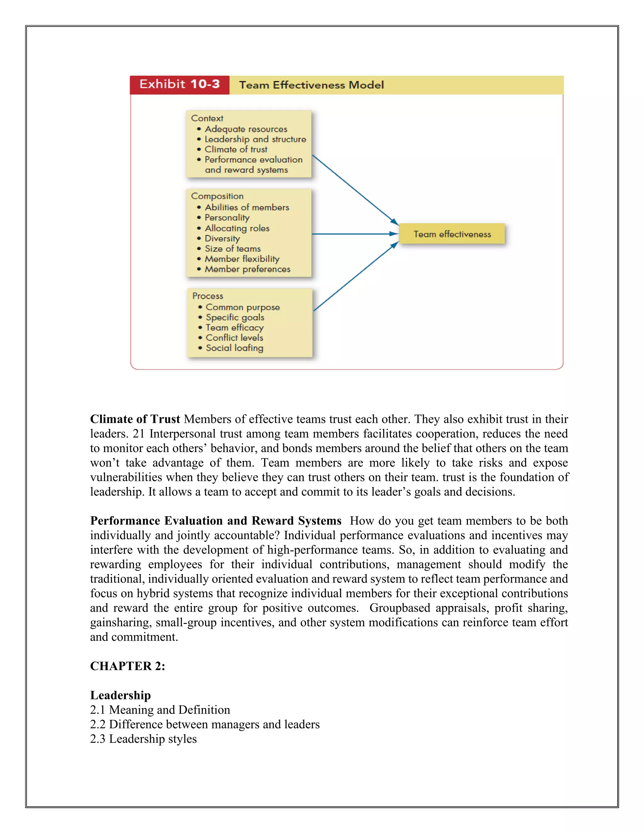 Climate of Trust Members of effective teams trust each other. They also exhibit trust in their
leaders. 21 Interpersonal trust among team members facilitates cooperation, reduces the need
to monitor each others’ behavior, and bonds members around the belief that others on the team
won’t take advantage of them. Team members are more likely to take risks and expose
vulnerabilities when they believe they can trust others on their team. trust is the foundation of
leadership. It allows a team to accept and commit to its leader’s goals and decisions.
Performance Evaluation and Reward Systems How do you get team members to be both
individually and jointly accountable? Individual performance evaluations and incentives may
interfere with the development of high-performance teams. So, in addition to evaluating and
rewarding employees for their individual contributions, management should modify the
traditional, individually oriented evaluation and reward system to reflect team performance and
focus on hybrid systems that recognize individual members for their exceptional contributions
and reward the entire group for positive outcomes. Groupbased appraisals, profit sharing,
gainsharing, small-group incentives, and other system modifications can reinforce team effort
and commitment.
CHAPTER 2:
Leadership
2.1 Meaning and Definition
2.2 Difference between managers and leaders
2.3 Leadership styles
 