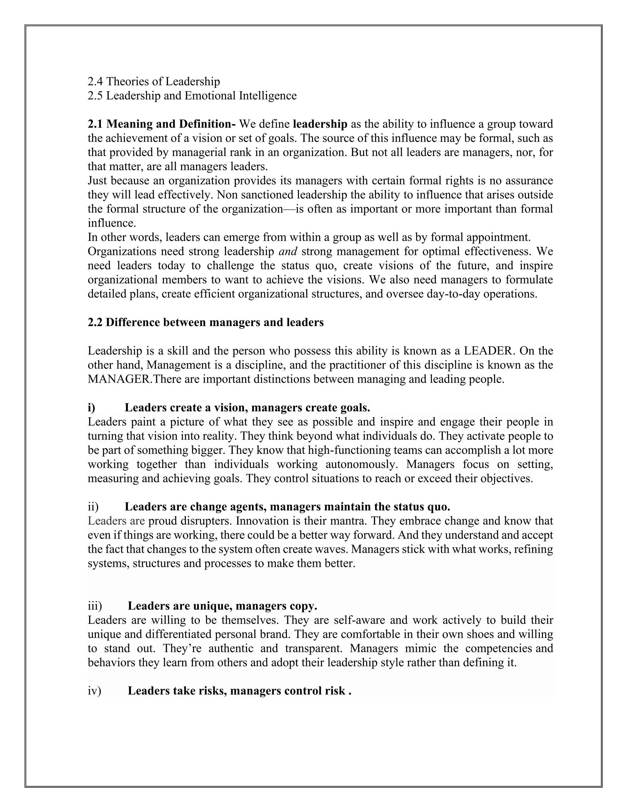 2.4 Theories of Leadership
2.5 Leadership and Emotional Intelligence
2.1 Meaning and Definition- We define leadership as the ability to influence a group toward
the achievement of a vision or set of goals. The source of this influence may be formal, such as
that provided by managerial rank in an organization. But not all leaders are managers, nor, for
that matter, are all managers leaders.
Just because an organization provides its managers with certain formal rights is no assurance
they will lead effectively. Non sanctioned leadership the ability to influence that arises outside
the formal structure of the organization—is often as important or more important than formal
influence.
In other words, leaders can emerge from within a group as well as by formal appointment.
Organizations need strong leadership and strong management for optimal effectiveness. We
need leaders today to challenge the status quo, create visions of the future, and inspire
organizational members to want to achieve the visions. We also need managers to formulate
detailed plans, create efficient organizational structures, and oversee day-to-day operations.
2.2 Difference between managers and leaders
Leadership is a skill and the person who possess this ability is known as a LEADER. On the
other hand, Management is a discipline, and the practitioner of this discipline is known as the
MANAGER.There are important distinctions between managing and leading people.
i) Leaders create a vision, managers create goals.
Leaders paint a picture of what they see as possible and inspire and engage their people in
turning that vision into reality. They think beyond what individuals do. They activate people to
be part of something bigger. They know that high-functioning teams can accomplish a lot more
working together than individuals working autonomously. Managers focus on setting,
measuring and achieving goals. They control situations to reach or exceed their objectives.
ii) Leaders are change agents, managers maintain the status quo.
Leaders are proud disrupters. Innovation is their mantra. They embrace change and know that
even if things are working, there could be a better way forward. And they understand and accept
the fact that changes to the system often create waves. Managers stick with what works, refining
systems, structures and processes to make them better.
iii) Leaders are unique, managers copy.
Leaders are willing to be themselves. They are self-aware and work actively to build their
unique and differentiated personal brand. They are comfortable in their own shoes and willing
to stand out. They’re authentic and transparent. Managers mimic the competencies and
behaviors they learn from others and adopt their leadership style rather than defining it.
iv) Leaders take risks, managers control risk .
 
