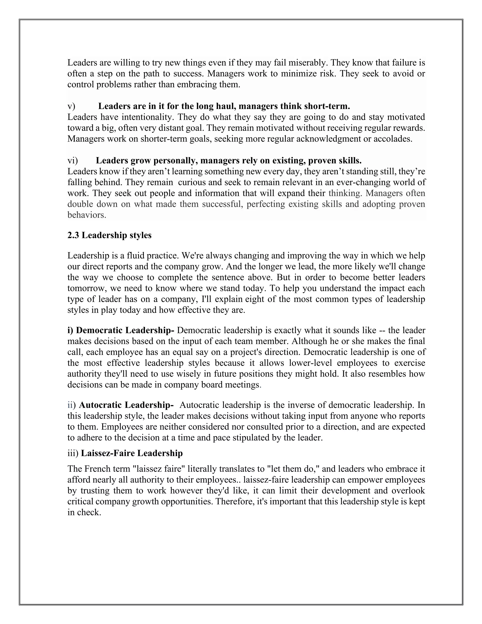 Leaders are willing to try new things even if they may fail miserably. They know that failure is
often a step on the path to success. Managers work to minimize risk. They seek to avoid or
control problems rather than embracing them.
v) Leaders are in it for the long haul, managers think short-term.
Leaders have intentionality. They do what they say they are going to do and stay motivated
toward a big, often very distant goal. They remain motivated without receiving regular rewards.
Managers work on shorter-term goals, seeking more regular acknowledgment or accolades.
vi) Leaders grow personally, managers rely on existing, proven skills.
Leaders know if they aren’t learning something new every day, they aren’t standing still, they’re
falling behind. They remain curious and seek to remain relevant in an ever-changing world of
work. They seek out people and information that will expand their thinking. Managers often
double down on what made them successful, perfecting existing skills and adopting proven
behaviors.
2.3 Leadership styles
Leadership is a fluid practice. We're always changing and improving the way in which we help
our direct reports and the company grow. And the longer we lead, the more likely we'll change
the way we choose to complete the sentence above. But in order to become better leaders
tomorrow, we need to know where we stand today. To help you understand the impact each
type of leader has on a company, I'll explain eight of the most common types of leadership
styles in play today and how effective they are.
i) Democratic Leadership- Democratic leadership is exactly what it sounds like -- the leader
makes decisions based on the input of each team member. Although he or she makes the final
call, each employee has an equal say on a project's direction. Democratic leadership is one of
the most effective leadership styles because it allows lower-level employees to exercise
authority they'll need to use wisely in future positions they might hold. It also resembles how
decisions can be made in company board meetings.
ii) Autocratic Leadership- Autocratic leadership is the inverse of democratic leadership. In
this leadership style, the leader makes decisions without taking input from anyone who reports
to them. Employees are neither considered nor consulted prior to a direction, and are expected
to adhere to the decision at a time and pace stipulated by the leader.
iii) Laissez-Faire Leadership
The French term "laissez faire" literally translates to "let them do," and leaders who embrace it
afford nearly all authority to their employees.. laissez-faire leadership can empower employees
by trusting them to work however they'd like, it can limit their development and overlook
critical company growth opportunities. Therefore, it's important that this leadership style is kept
in check.
 