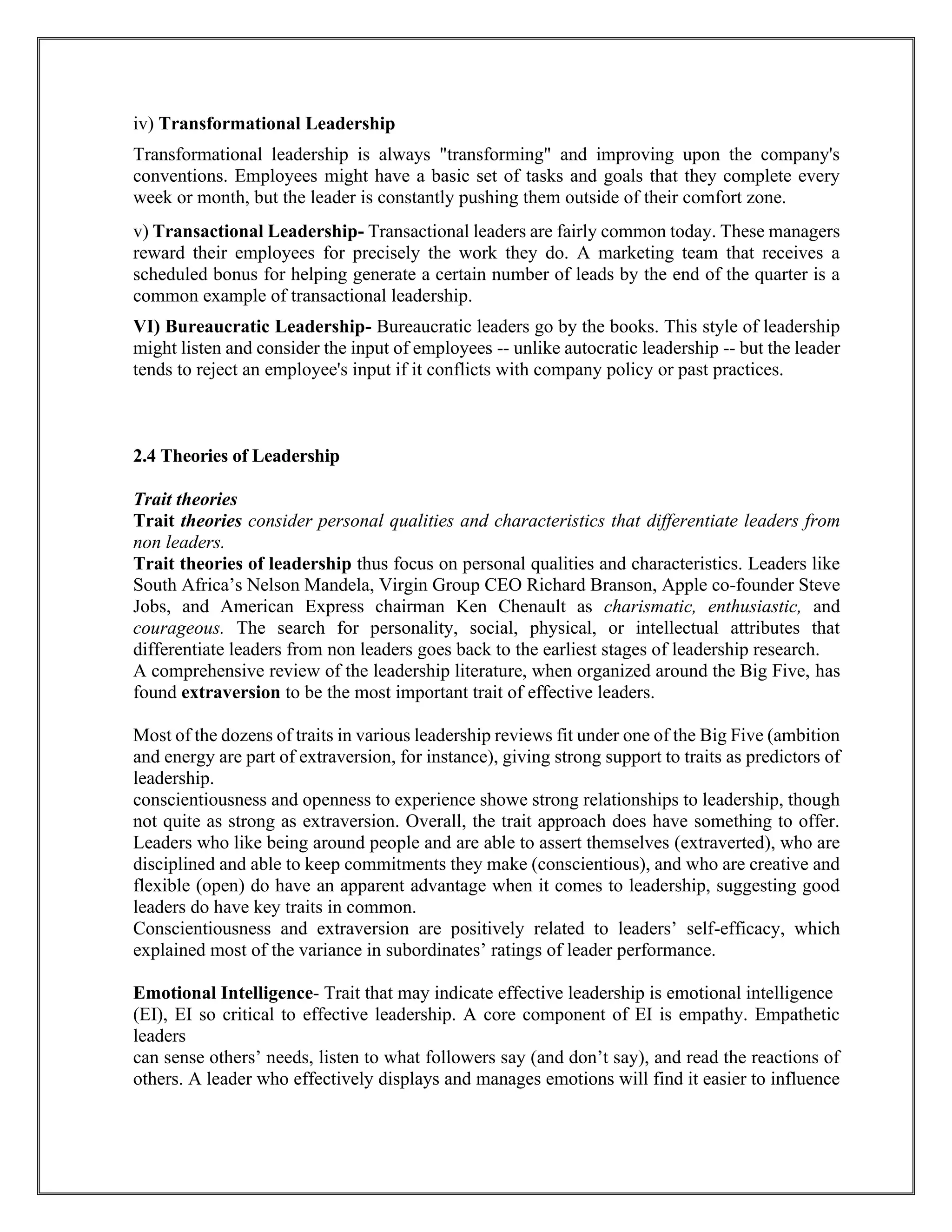 iv) Transformational Leadership
Transformational leadership is always "transforming" and improving upon the company's
conventions. Employees might have a basic set of tasks and goals that they complete every
week or month, but the leader is constantly pushing them outside of their comfort zone.
v) Transactional Leadership- Transactional leaders are fairly common today. These managers
reward their employees for precisely the work they do. A marketing team that receives a
scheduled bonus for helping generate a certain number of leads by the end of the quarter is a
common example of transactional leadership.
VI) Bureaucratic Leadership- Bureaucratic leaders go by the books. This style of leadership
might listen and consider the input of employees -- unlike autocratic leadership -- but the leader
tends to reject an employee's input if it conflicts with company policy or past practices.
2.4 Theories of Leadership
Trait theories
Trait theories consider personal qualities and characteristics that differentiate leaders from
non leaders.
Trait theories of leadership thus focus on personal qualities and characteristics. Leaders like
South Africa’s Nelson Mandela, Virgin Group CEO Richard Branson, Apple co-founder Steve
Jobs, and American Express chairman Ken Chenault as charismatic, enthusiastic, and
courageous. The search for personality, social, physical, or intellectual attributes that
differentiate leaders from non leaders goes back to the earliest stages of leadership research.
A comprehensive review of the leadership literature, when organized around the Big Five, has
found extraversion to be the most important trait of effective leaders.
Most of the dozens of traits in various leadership reviews fit under one of the Big Five (ambition
and energy are part of extraversion, for instance), giving strong support to traits as predictors of
leadership.
conscientiousness and openness to experience showe strong relationships to leadership, though
not quite as strong as extraversion. Overall, the trait approach does have something to offer.
Leaders who like being around people and are able to assert themselves (extraverted), who are
disciplined and able to keep commitments they make (conscientious), and who are creative and
flexible (open) do have an apparent advantage when it comes to leadership, suggesting good
leaders do have key traits in common.
Conscientiousness and extraversion are positively related to leaders’ self-efficacy, which
explained most of the variance in subordinates’ ratings of leader performance.
Emotional Intelligence- Trait that may indicate effective leadership is emotional intelligence
(EI), EI so critical to effective leadership. A core component of EI is empathy. Empathetic
leaders
can sense others’ needs, listen to what followers say (and don’t say), and read the reactions of
others. A leader who effectively displays and manages emotions will find it easier to influence
 