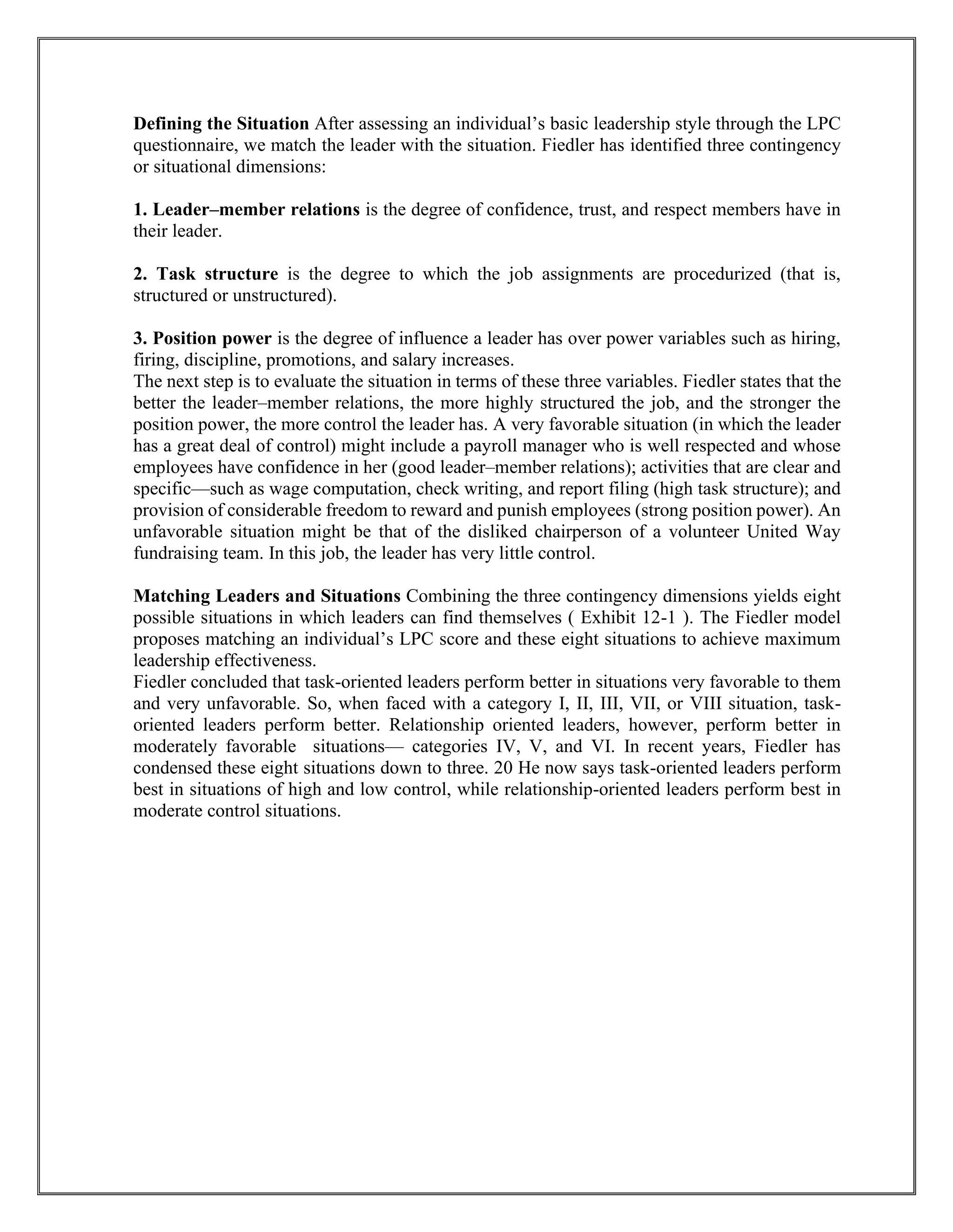Defining the Situation After assessing an individual’s basic leadership style through the LPC
questionnaire, we match the leader with the situation. Fiedler has identified three contingency
or situational dimensions:
1. Leader–member relations is the degree of confidence, trust, and respect members have in
their leader.
2. Task structure is the degree to which the job assignments are procedurized (that is,
structured or unstructured).
3. Position power is the degree of influence a leader has over power variables such as hiring,
firing, discipline, promotions, and salary increases.
The next step is to evaluate the situation in terms of these three variables. Fiedler states that the
better the leader–member relations, the more highly structured the job, and the stronger the
position power, the more control the leader has. A very favorable situation (in which the leader
has a great deal of control) might include a payroll manager who is well respected and whose
employees have confidence in her (good leader–member relations); activities that are clear and
specific—such as wage computation, check writing, and report filing (high task structure); and
provision of considerable freedom to reward and punish employees (strong position power). An
unfavorable situation might be that of the disliked chairperson of a volunteer United Way
fundraising team. In this job, the leader has very little control.
Matching Leaders and Situations Combining the three contingency dimensions yields eight
possible situations in which leaders can find themselves ( Exhibit 12-1 ). The Fiedler model
proposes matching an individual’s LPC score and these eight situations to achieve maximum
leadership effectiveness.
Fiedler concluded that task-oriented leaders perform better in situations very favorable to them
and very unfavorable. So, when faced with a category I, II, III, VII, or VIII situation, task-
oriented leaders perform better. Relationship oriented leaders, however, perform better in
moderately favorable situations— categories IV, V, and VI. In recent years, Fiedler has
condensed these eight situations down to three. 20 He now says task-oriented leaders perform
best in situations of high and low control, while relationship-oriented leaders perform best in
moderate control situations.
 