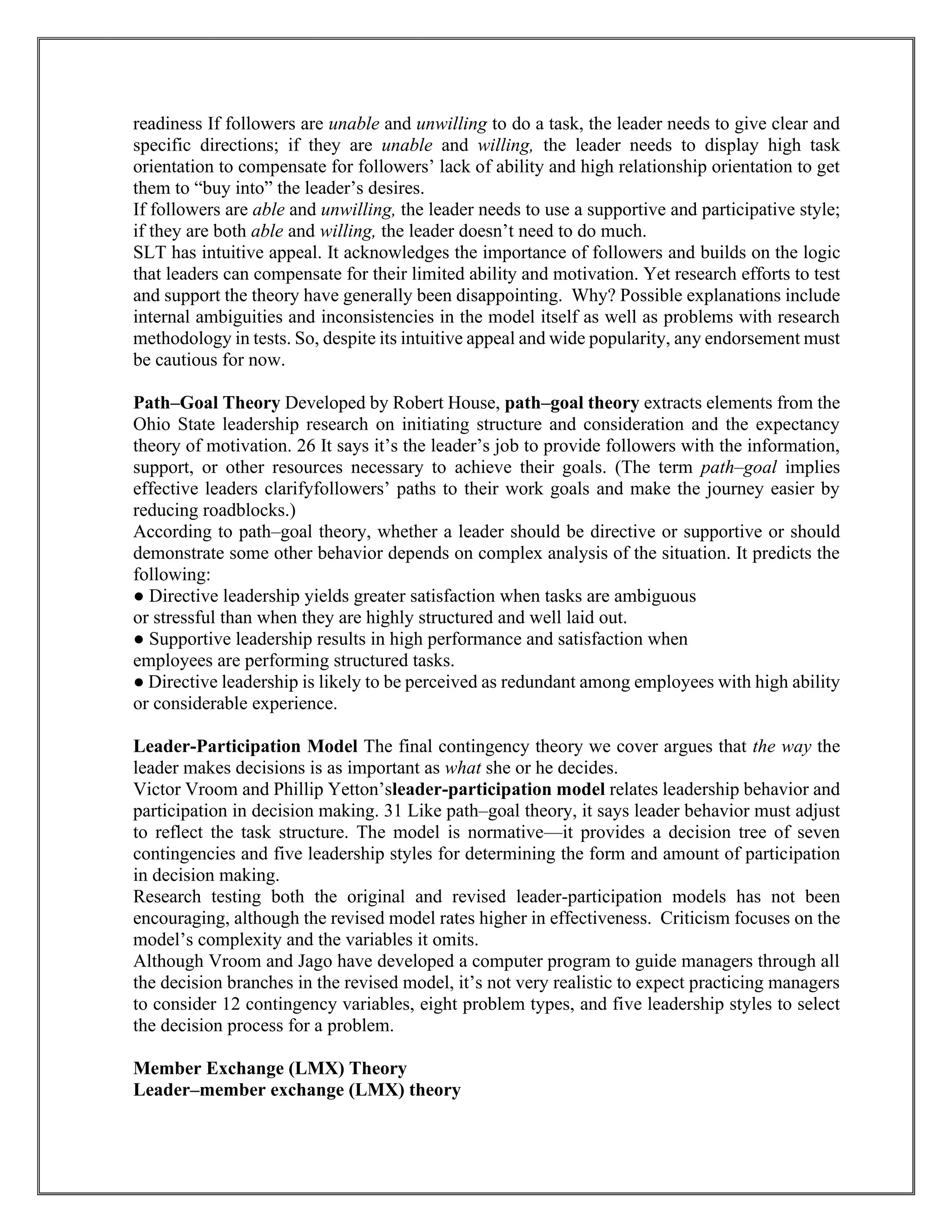 readiness If followers are unable and unwilling to do a task, the leader needs to give clear and
specific directions; if they are unable and willing, the leader needs to display high task
orientation to compensate for followers’ lack of ability and high relationship orientation to get
them to “buy into” the leader’s desires.
If followers are able and unwilling, the leader needs to use a supportive and participative style;
if they are both able and willing, the leader doesn’t need to do much.
SLT has intuitive appeal. It acknowledges the importance of followers and builds on the logic
that leaders can compensate for their limited ability and motivation. Yet research efforts to test
and support the theory have generally been disappointing. Why? Possible explanations include
internal ambiguities and inconsistencies in the model itself as well as problems with research
methodology in tests. So, despite its intuitive appeal and wide popularity, any endorsement must
be cautious for now.
Path–Goal Theory Developed by Robert House, path–goal theory extracts elements from the
Ohio State leadership research on initiating structure and consideration and the expectancy
theory of motivation. 26 It says it’s the leader’s job to provide followers with the information,
support, or other resources necessary to achieve their goals. (The term path–goal implies
effective leaders clarifyfollowers’ paths to their work goals and make the journey easier by
reducing roadblocks.)
According to path–goal theory, whether a leader should be directive or supportive or should
demonstrate some other behavior depends on complex analysis of the situation. It predicts the
following:
● Directive leadership yields greater satisfaction when tasks are ambiguous
or stressful than when they are highly structured and well laid out.
● Supportive leadership results in high performance and satisfaction when
employees are performing structured tasks.
● Directive leadership is likely to be perceived as redundant among employees with high ability
or considerable experience.
Leader-Participation Model The final contingency theory we cover argues that the way the
leader makes decisions is as important as what she or he decides.
Victor Vroom and Phillip Yetton’sleader-participation model relates leadership behavior and
participation in decision making. 31 Like path–goal theory, it says leader behavior must adjust
to reflect the task structure. The model is normative—it provides a decision tree of seven
contingencies and five leadership styles for determining the form and amount of participation
in decision making.
Research testing both the original and revised leader-participation models has not been
encouraging, although the revised model rates higher in effectiveness. Criticism focuses on the
model’s complexity and the variables it omits.
Although Vroom and Jago have developed a computer program to guide managers through all
the decision branches in the revised model, it’s not very realistic to expect practicing managers
to consider 12 contingency variables, eight problem types, and five leadership styles to select
the decision process for a problem.
Member Exchange (LMX) Theory
Leader–member exchange (LMX) theory
 