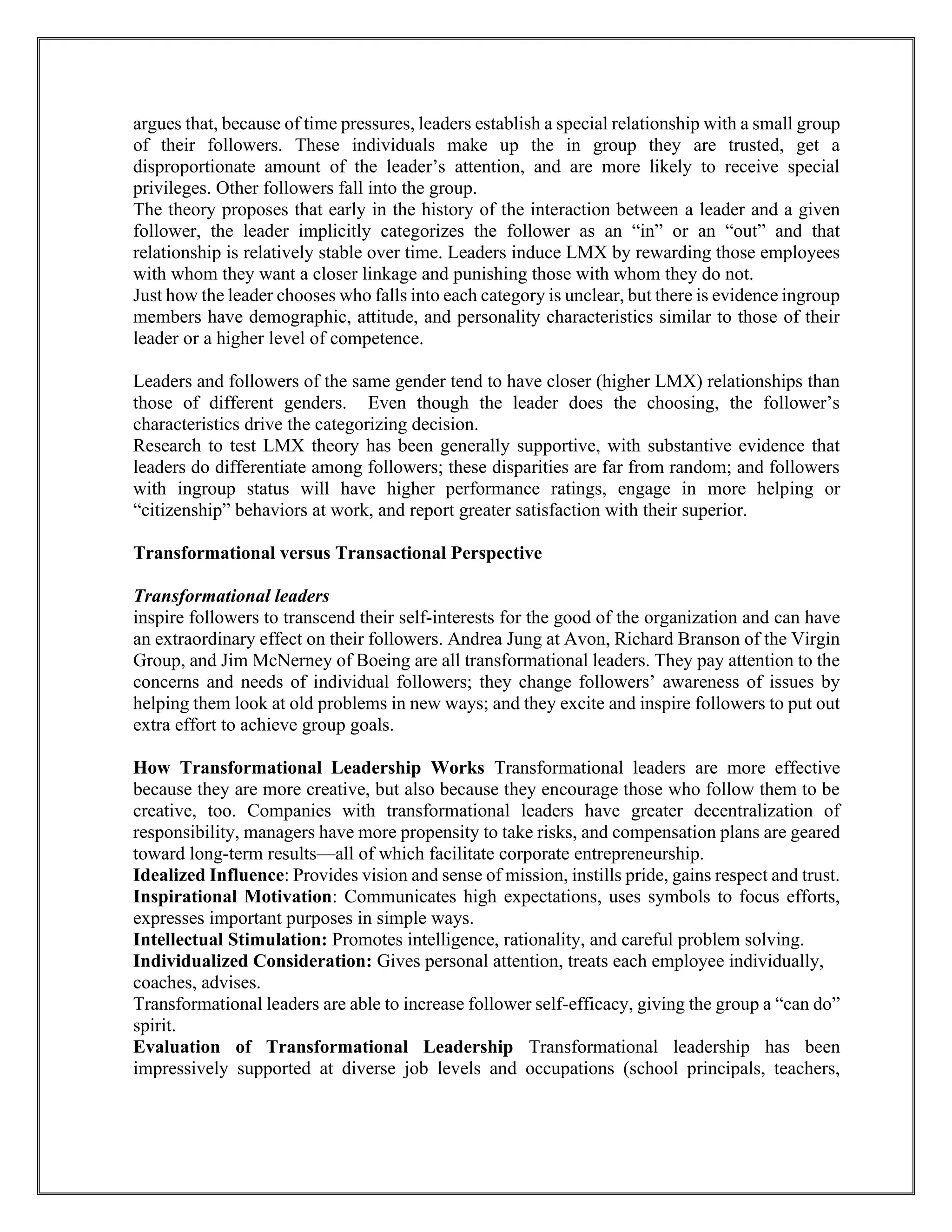 argues that, because of time pressures, leaders establish a special relationship with a small group
of their followers. These individuals make up the in group they are trusted, get a
disproportionate amount of the leader’s attention, and are more likely to receive special
privileges. Other followers fall into the group.
The theory proposes that early in the history of the interaction between a leader and a given
follower, the leader implicitly categorizes the follower as an “in” or an “out” and that
relationship is relatively stable over time. Leaders induce LMX by rewarding those employees
with whom they want a closer linkage and punishing those with whom they do not.
Just how the leader chooses who falls into each category is unclear, but there is evidence ingroup
members have demographic, attitude, and personality characteristics similar to those of their
leader or a higher level of competence.
Leaders and followers of the same gender tend to have closer (higher LMX) relationships than
those of different genders. Even though the leader does the choosing, the follower’s
characteristics drive the categorizing decision.
Research to test LMX theory has been generally supportive, with substantive evidence that
leaders do differentiate among followers; these disparities are far from random; and followers
with ingroup status will have higher performance ratings, engage in more helping or
“citizenship” behaviors at work, and report greater satisfaction with their superior.
Transformational versus Transactional Perspective
Transformational leaders
inspire followers to transcend their self-interests for the good of the organization and can have
an extraordinary effect on their followers. Andrea Jung at Avon, Richard Branson of the Virgin
Group, and Jim McNerney of Boeing are all transformational leaders. They pay attention to the
concerns and needs of individual followers; they change followers’ awareness of issues by
helping them look at old problems in new ways; and they excite and inspire followers to put out
extra effort to achieve group goals.
How Transformational Leadership Works Transformational leaders are more effective
because they are more creative, but also because they encourage those who follow them to be
creative, too. Companies with transformational leaders have greater decentralization of
responsibility, managers have more propensity to take risks, and compensation plans are geared
toward long-term results—all of which facilitate corporate entrepreneurship.
Idealized Influence: Provides vision and sense of mission, instills pride, gains respect and trust.
Inspirational Motivation: Communicates high expectations, uses symbols to focus efforts,
expresses important purposes in simple ways.
Intellectual Stimulation: Promotes intelligence, rationality, and careful problem solving.
Individualized Consideration: Gives personal attention, treats each employee individually,
coaches, advises.
Transformational leaders are able to increase follower self-efficacy, giving the group a “can do”
spirit.
Evaluation of Transformational Leadership Transformational leadership has been
impressively supported at diverse job levels and occupations (school principals, teachers,
 