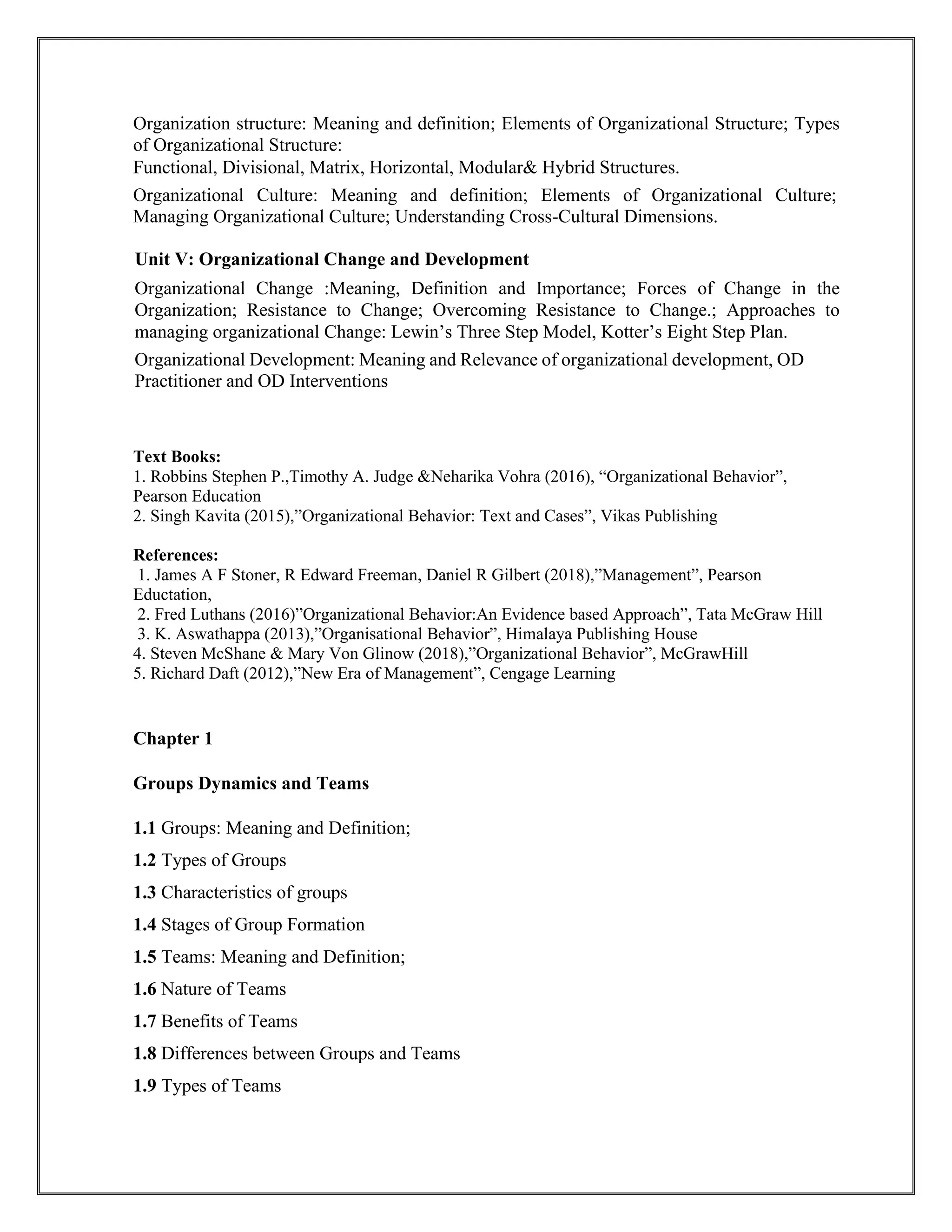 Organization structure: Meaning and definition; Elements of Organizational Structure; Types
of Organizational Structure:
Functional, Divisional, Matrix, Horizontal, Modular& Hybrid Structures.
Organizational Culture: Meaning and definition; Elements of Organizational Culture;
Managing Organizational Culture; Understanding Cross-Cultural Dimensions.
Unit V: Organizational Change and Development
Organizational Change :Meaning, Definition and Importance; Forces of Change in the
Organization; Resistance to Change; Overcoming Resistance to Change.; Approaches to
managing organizational Change: Lewin’s Three Step Model, Kotter’s Eight Step Plan.
Organizational Development: Meaning and Relevance of organizational development, OD
Practitioner and OD Interventions
Text Books:
1. Robbins Stephen P.,Timothy A. Judge &Neharika Vohra (2016), “Organizational Behavior”,
Pearson Education
2. Singh Kavita (2015),”Organizational Behavior: Text and Cases”, Vikas Publishing
References:
1. James A F Stoner, R Edward Freeman, Daniel R Gilbert (2018),”Management”, Pearson
Eductation,
2. Fred Luthans (2016)”Organizational Behavior:An Evidence based Approach”, Tata McGraw Hill
3. K. Aswathappa (2013),”Organisational Behavior”, Himalaya Publishing House
4. Steven McShane & Mary Von Glinow (2018),”Organizational Behavior”, McGrawHill
5. Richard Daft (2012),”New Era of Management”, Cengage Learning
Chapter 1
Groups Dynamics and Teams
1.1 Groups: Meaning and Definition;
1.2 Types of Groups
1.3 Characteristics of groups
1.4 Stages of Group Formation
1.5 Teams: Meaning and Definition;
1.6 Nature of Teams
1.7 Benefits of Teams
1.8 Differences between Groups and Teams
1.9 Types of Teams
 
