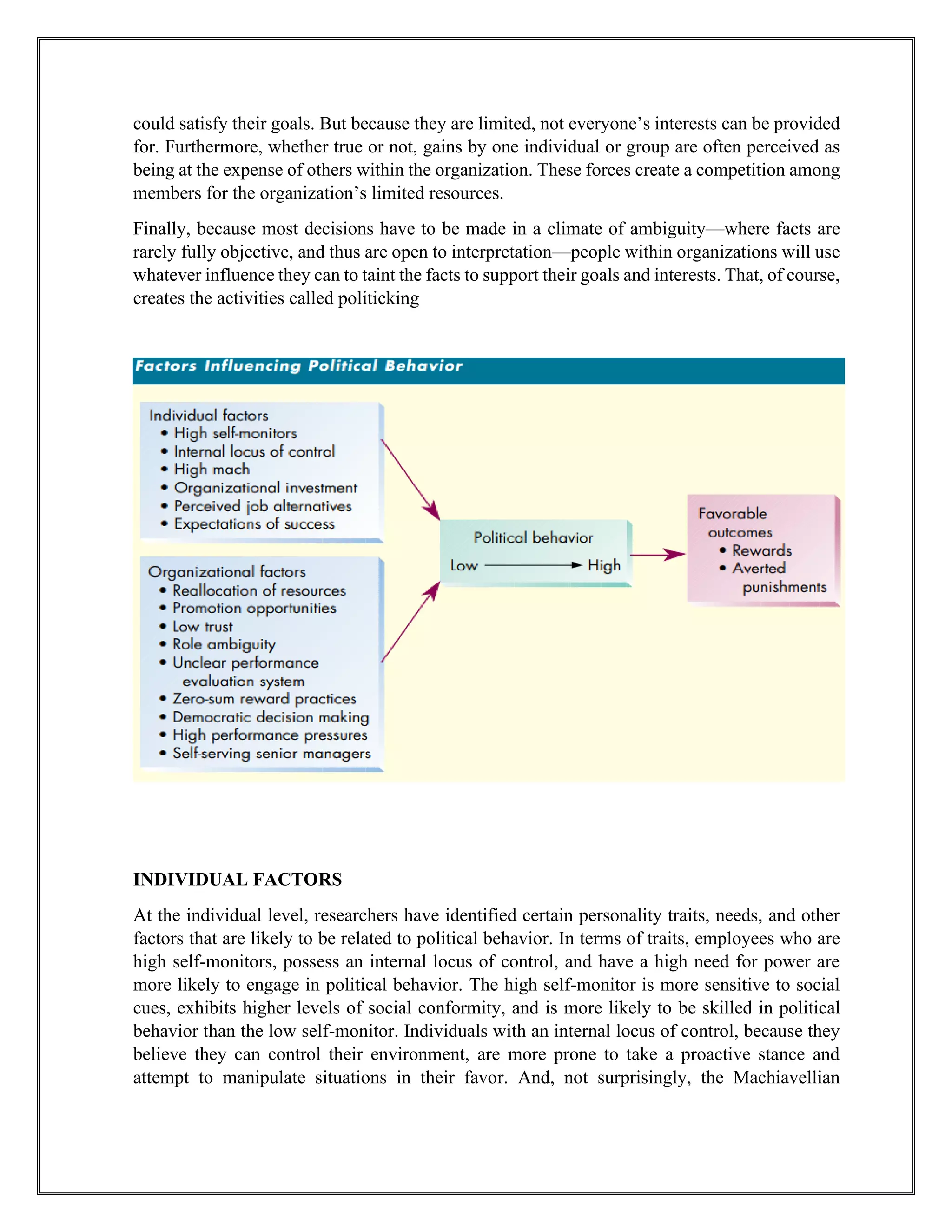 could satisfy their goals. But because they are limited, not everyone’s interests can be provided
for. Furthermore, whether true or not, gains by one individual or group are often perceived as
being at the expense of others within the organization. These forces create a competition among
members for the organization’s limited resources.
Finally, because most decisions have to be made in a climate of ambiguity—where facts are
rarely fully objective, and thus are open to interpretation—people within organizations will use
whatever influence they can to taint the facts to support their goals and interests. That, of course,
creates the activities called politicking
INDIVIDUAL FACTORS
At the individual level, researchers have identified certain personality traits, needs, and other
factors that are likely to be related to political behavior. In terms of traits, employees who are
high self-monitors, possess an internal locus of control, and have a high need for power are
more likely to engage in political behavior. The high self-monitor is more sensitive to social
cues, exhibits higher levels of social conformity, and is more likely to be skilled in political
behavior than the low self-monitor. Individuals with an internal locus of control, because they
believe they can control their environment, are more prone to take a proactive stance and
attempt to manipulate situations in their favor. And, not surprisingly, the Machiavellian
 