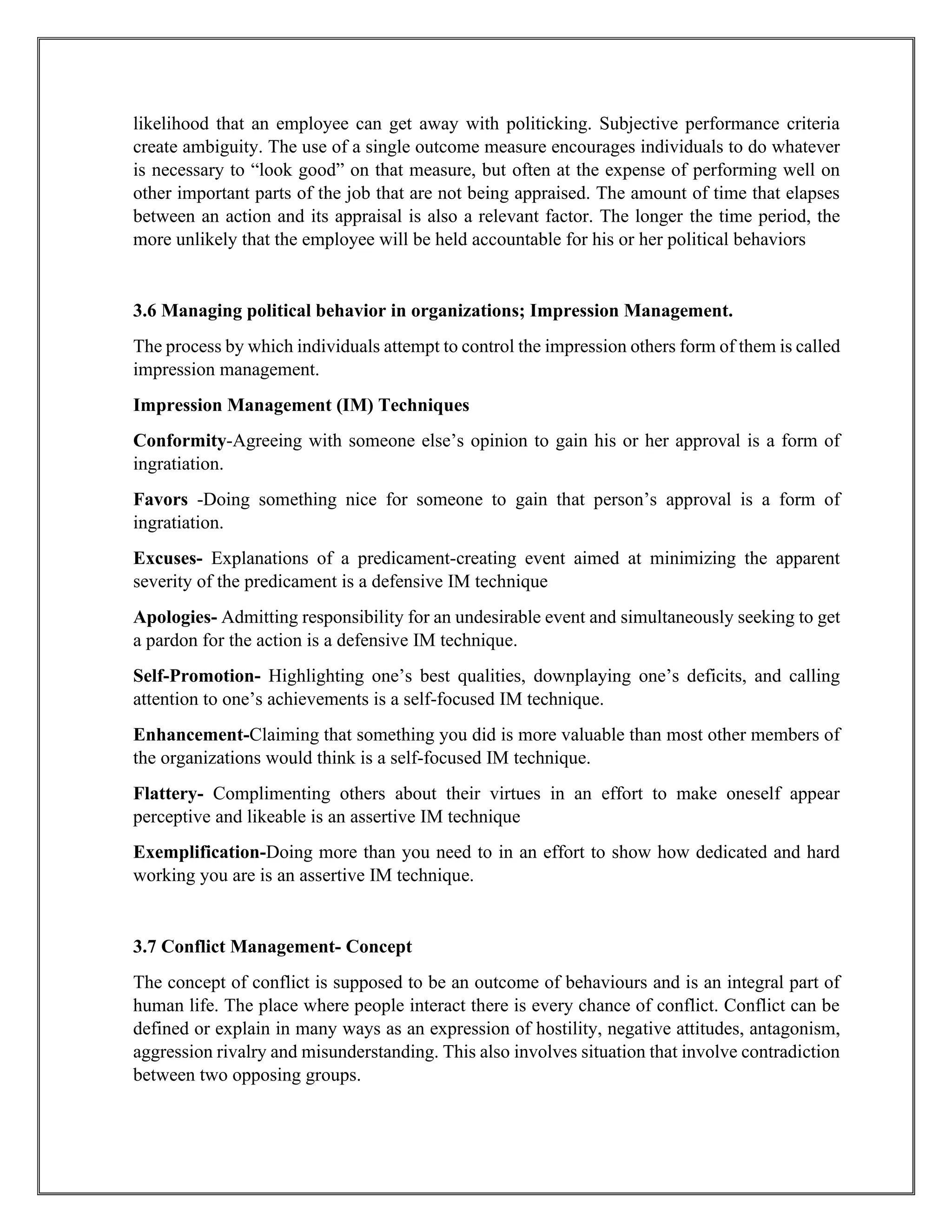 likelihood that an employee can get away with politicking. Subjective performance criteria
create ambiguity. The use of a single outcome measure encourages individuals to do whatever
is necessary to “look good” on that measure, but often at the expense of performing well on
other important parts of the job that are not being appraised. The amount of time that elapses
between an action and its appraisal is also a relevant factor. The longer the time period, the
more unlikely that the employee will be held accountable for his or her political behaviors
3.6 Managing political behavior in organizations; Impression Management.
The process by which individuals attempt to control the impression others form of them is called
impression management.
Impression Management (IM) Techniques
Conformity-Agreeing with someone else’s opinion to gain his or her approval is a form of
ingratiation.
Favors -Doing something nice for someone to gain that person’s approval is a form of
ingratiation.
Excuses- Explanations of a predicament-creating event aimed at minimizing the apparent
severity of the predicament is a defensive IM technique
Apologies- Admitting responsibility for an undesirable event and simultaneously seeking to get
a pardon for the action is a defensive IM technique.
Self-Promotion- Highlighting one’s best qualities, downplaying one’s deficits, and calling
attention to one’s achievements is a self-focused IM technique.
Enhancement-Claiming that something you did is more valuable than most other members of
the organizations would think is a self-focused IM technique.
Flattery- Complimenting others about their virtues in an effort to make oneself appear
perceptive and likeable is an assertive IM technique
Exemplification-Doing more than you need to in an effort to show how dedicated and hard
working you are is an assertive IM technique.
3.7 Conflict Management- Concept
The concept of conflict is supposed to be an outcome of behaviours and is an integral part of
human life. The place where people interact there is every chance of conflict. Conflict can be
defined or explain in many ways as an expression of hostility, negative attitudes, antagonism,
aggression rivalry and misunderstanding. This also involves situation that involve contradiction
between two opposing groups.
 