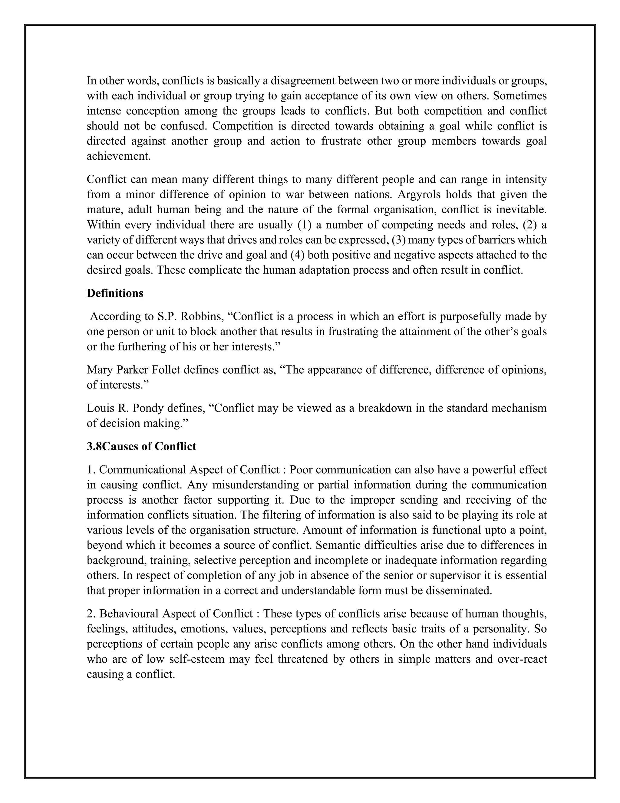 In other words, conflicts is basically a disagreement between two or more individuals or groups,
with each individual or group trying to gain acceptance of its own view on others. Sometimes
intense conception among the groups leads to conflicts. But both competition and conflict
should not be confused. Competition is directed towards obtaining a goal while conflict is
directed against another group and action to frustrate other group members towards goal
achievement.
Conflict can mean many different things to many different people and can range in intensity
from a minor difference of opinion to war between nations. Argyrols holds that given the
mature, adult human being and the nature of the formal organisation, conflict is inevitable.
Within every individual there are usually (1) a number of competing needs and roles, (2) a
variety of different ways that drives and roles can be expressed, (3) many types of barriers which
can occur between the drive and goal and (4) both positive and negative aspects attached to the
desired goals. These complicate the human adaptation process and often result in conflict.
Definitions
According to S.P. Robbins, “Conflict is a process in which an effort is purposefully made by
one person or unit to block another that results in frustrating the attainment of the other’s goals
or the furthering of his or her interests.”
Mary Parker Follet defines conflict as, “The appearance of difference, difference of opinions,
of interests.”
Louis R. Pondy defines, “Conflict may be viewed as a breakdown in the standard mechanism
of decision making.”
3.8Causes of Conflict
1. Communicational Aspect of Conflict : Poor communication can also have a powerful effect
in causing conflict. Any misunderstanding or partial information during the communication
process is another factor supporting it. Due to the improper sending and receiving of the
information conflicts situation. The filtering of information is also said to be playing its role at
various levels of the organisation structure. Amount of information is functional upto a point,
beyond which it becomes a source of conflict. Semantic difficulties arise due to differences in
background, training, selective perception and incomplete or inadequate information regarding
others. In respect of completion of any job in absence of the senior or supervisor it is essential
that proper information in a correct and understandable form must be disseminated.
2. Behavioural Aspect of Conflict : These types of conflicts arise because of human thoughts,
feelings, attitudes, emotions, values, perceptions and reflects basic traits of a personality. So
perceptions of certain people any arise conflicts among others. On the other hand individuals
who are of low self-esteem may feel threatened by others in simple matters and over-react
causing a conflict.
 