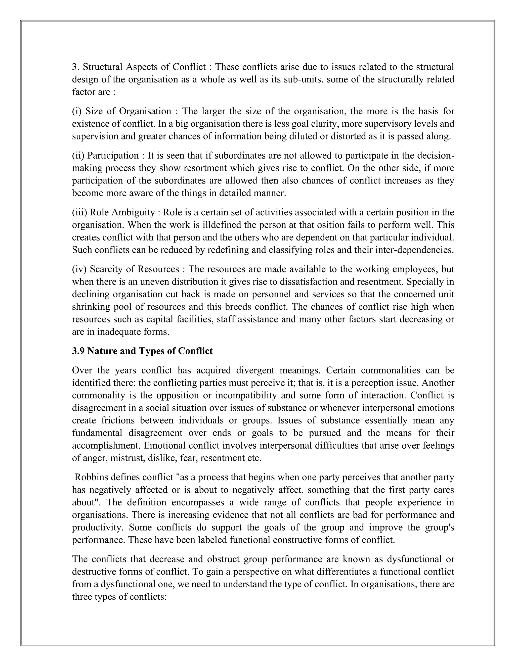 3. Structural Aspects of Conflict : These conflicts arise due to issues related to the structural
design of the organisation as a whole as well as its sub-units. some of the structurally related
factor are :
(i) Size of Organisation : The larger the size of the organisation, the more is the basis for
existence of conflict. In a big organisation there is less goal clarity, more supervisory levels and
supervision and greater chances of information being diluted or distorted as it is passed along.
(ii) Participation : It is seen that if subordinates are not allowed to participate in the decision-
making process they show resortment which gives rise to conflict. On the other side, if more
participation of the subordinates are allowed then also chances of conflict increases as they
become more aware of the things in detailed manner.
(iii) Role Ambiguity : Role is a certain set of activities associated with a certain position in the
organisation. When the work is illdefined the person at that osition fails to perform well. This
creates conflict with that person and the others who are dependent on that particular individual.
Such conflicts can be reduced by redefining and classifying roles and their inter-dependencies.
(iv) Scarcity of Resources : The resources are made available to the working employees, but
when there is an uneven distribution it gives rise to dissatisfaction and resentment. Specially in
declining organisation cut back is made on personnel and services so that the concerned unit
shrinking pool of resources and this breeds conflict. The chances of conflict rise high when
resources such as capital facilities, staff assistance and many other factors start decreasing or
are in inadequate forms.
3.9 Nature and Types of Conflict
Over the years conflict has acquired divergent meanings. Certain commonalities can be
identified there: the conflicting parties must perceive it; that is, it is a perception issue. Another
commonality is the opposition or incompatibility and some form of interaction. Conflict is
disagreement in a social situation over issues of substance or whenever interpersonal emotions
create frictions between individuals or groups. Issues of substance essentially mean any
fundamental disagreement over ends or goals to be pursued and the means for their
accomplishment. Emotional conflict involves interpersonal difficulties that arise over feelings
of anger, mistrust, dislike, fear, resentment etc.
Robbins defines conflict "as a process that begins when one party perceives that another party
has negatively affected or is about to negatively affect, something that the first party cares
about". The definition encompasses a wide range of conflicts that people experience in
organisations. There is increasing evidence that not all conflicts are bad for performance and
productivity. Some conflicts do support the goals of the group and improve the group's
performance. These have been labeled functional constructive forms of conflict.
The conflicts that decrease and obstruct group performance are known as dysfunctional or
destructive forms of conflict. To gain a perspective on what differentiates a functional conflict
from a dysfunctional one, we need to understand the type of conflict. In organisations, there are
three types of conflicts:
 