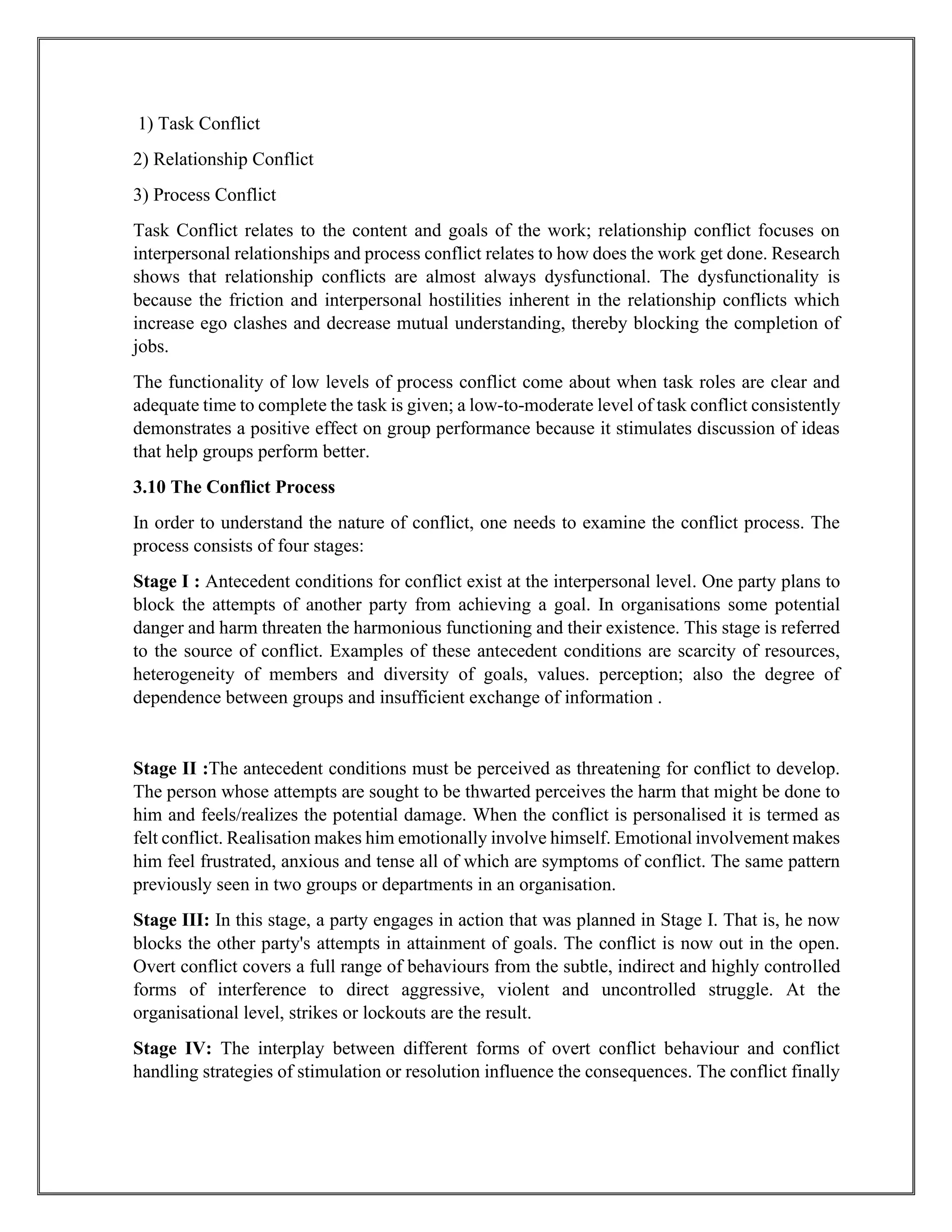 1) Task Conflict
2) Relationship Conflict
3) Process Conflict
Task Conflict relates to the content and goals of the work; relationship conflict focuses on
interpersonal relationships and process conflict relates to how does the work get done. Research
shows that relationship conflicts are almost always dysfunctional. The dysfunctionality is
because the friction and interpersonal hostilities inherent in the relationship conflicts which
increase ego clashes and decrease mutual understanding, thereby blocking the completion of
jobs.
The functionality of low levels of process conflict come about when task roles are clear and
adequate time to complete the task is given; a low-to-moderate level of task conflict consistently
demonstrates a positive effect on group performance because it stimulates discussion of ideas
that help groups perform better.
3.10 The Conflict Process
In order to understand the nature of conflict, one needs to examine the conflict process. The
process consists of four stages:
Stage I : Antecedent conditions for conflict exist at the interpersonal level. One party plans to
block the attempts of another party from achieving a goal. In organisations some potential
danger and harm threaten the harmonious functioning and their existence. This stage is referred
to the source of conflict. Examples of these antecedent conditions are scarcity of resources,
heterogeneity of members and diversity of goals, values. perception; also the degree of
dependence between groups and insufficient exchange of information .
Stage II :The antecedent conditions must be perceived as threatening for conflict to develop.
The person whose attempts are sought to be thwarted perceives the harm that might be done to
him and feels/realizes the potential damage. When the conflict is personalised it is termed as
felt conflict. Realisation makes him emotionally involve himself. Emotional involvement makes
him feel frustrated, anxious and tense all of which are symptoms of conflict. The same pattern
previously seen in two groups or departments in an organisation.
Stage III: In this stage, a party engages in action that was planned in Stage I. That is, he now
blocks the other party's attempts in attainment of goals. The conflict is now out in the open.
Overt conflict covers a full range of behaviours from the subtle, indirect and highly controlled
forms of interference to direct aggressive, violent and uncontrolled struggle. At the
organisational level, strikes or lockouts are the result.
Stage IV: The interplay between different forms of overt conflict behaviour and conflict
handling strategies of stimulation or resolution influence the consequences. The conflict finally
 