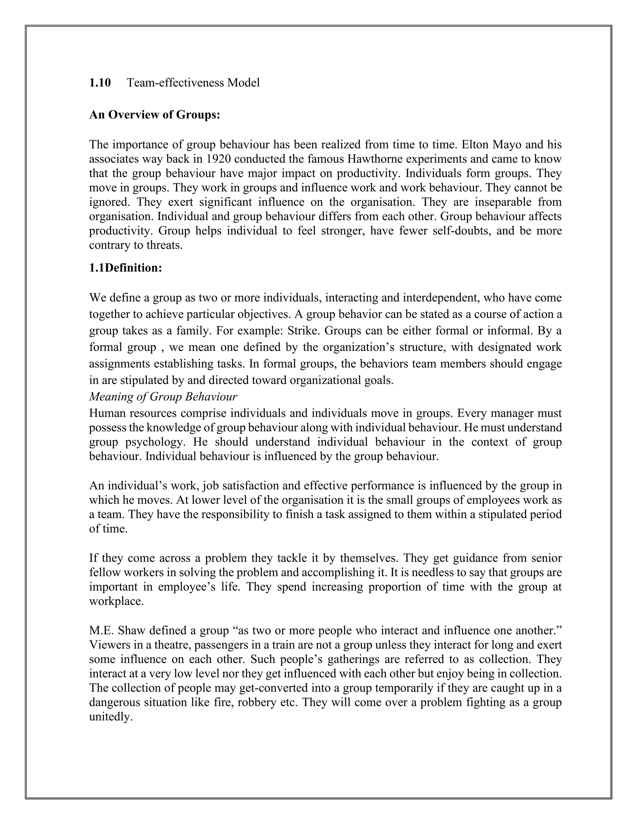 1.10 Team-effectiveness Model
An Overview of Groups:
The importance of group behaviour has been realized from time to time. Elton Mayo and his
associates way back in 1920 conducted the famous Hawthorne experiments and came to know
that the group behaviour have major impact on productivity. Individuals form groups. They
move in groups. They work in groups and influence work and work behaviour. They cannot be
ignored. They exert significant influence on the organisation. They are inseparable from
organisation. Individual and group behaviour differs from each other. Group behaviour affects
productivity. Group helps individual to feel stronger, have fewer self-doubts, and be more
contrary to threats.
1.1Definition:
We define a group as two or more individuals, interacting and interdependent, who have come
together to achieve particular objectives. A group behavior can be stated as a course of action a
group takes as a family. For example: Strike. Groups can be either formal or informal. By a
formal group , we mean one defined by the organization’s structure, with designated work
assignments establishing tasks. In formal groups, the behaviors team members should engage
in are stipulated by and directed toward organizational goals.
Meaning of Group Behaviour
Human resources comprise individuals and individuals move in groups. Every manager must
possess the knowledge of group behaviour along with individual behaviour. He must understand
group psychology. He should understand individual behaviour in the context of group
behaviour. Individual behaviour is influenced by the group behaviour.
An individual’s work, job satisfaction and effective performance is influenced by the group in
which he moves. At lower level of the organisation it is the small groups of employees work as
a team. They have the responsibility to finish a task assigned to them within a stipulated period
of time.
If they come across a problem they tackle it by themselves. They get guidance from senior
fellow workers in solving the problem and accomplishing it. It is needless to say that groups are
important in employee’s life. They spend increasing proportion of time with the group at
workplace.
M.E. Shaw defined a group “as two or more people who interact and influence one another.”
Viewers in a theatre, passengers in a train are not a group unless they interact for long and exert
some influence on each other. Such people’s gatherings are referred to as collection. They
interact at a very low level nor they get influenced with each other but enjoy being in collection.
The collection of people may get-converted into a group temporarily if they are caught up in a
dangerous situation like fire, robbery etc. They will come over a problem fighting as a group
unitedly.
 