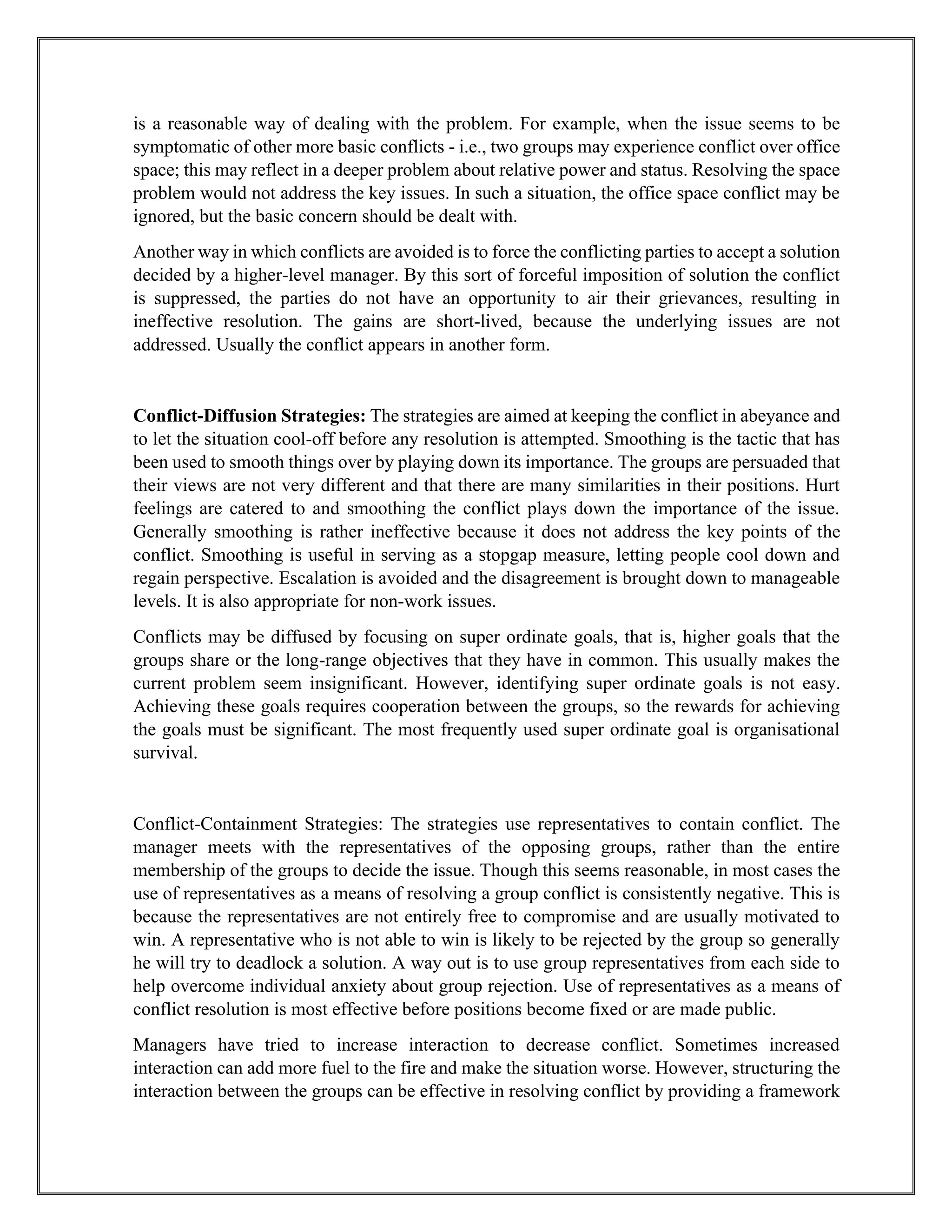 is a reasonable way of dealing with the problem. For example, when the issue seems to be
symptomatic of other more basic conflicts - i.e., two groups may experience conflict over office
space; this may reflect in a deeper problem about relative power and status. Resolving the space
problem would not address the key issues. In such a situation, the office space conflict may be
ignored, but the basic concern should be dealt with.
Another way in which conflicts are avoided is to force the conflicting parties to accept a solution
decided by a higher-level manager. By this sort of forceful imposition of solution the conflict
is suppressed, the parties do not have an opportunity to air their grievances, resulting in
ineffective resolution. The gains are short-lived, because the underlying issues are not
addressed. Usually the conflict appears in another form.
Conflict-Diffusion Strategies: The strategies are aimed at keeping the conflict in abeyance and
to let the situation cool-off before any resolution is attempted. Smoothing is the tactic that has
been used to smooth things over by playing down its importance. The groups are persuaded that
their views are not very different and that there are many similarities in their positions. Hurt
feelings are catered to and smoothing the conflict plays down the importance of the issue.
Generally smoothing is rather ineffective because it does not address the key points of the
conflict. Smoothing is useful in serving as a stopgap measure, letting people cool down and
regain perspective. Escalation is avoided and the disagreement is brought down to manageable
levels. It is also appropriate for non-work issues.
Conflicts may be diffused by focusing on super ordinate goals, that is, higher goals that the
groups share or the long-range objectives that they have in common. This usually makes the
current problem seem insignificant. However, identifying super ordinate goals is not easy.
Achieving these goals requires cooperation between the groups, so the rewards for achieving
the goals must be significant. The most frequently used super ordinate goal is organisational
survival.
Conflict-Containment Strategies: The strategies use representatives to contain conflict. The
manager meets with the representatives of the opposing groups, rather than the entire
membership of the groups to decide the issue. Though this seems reasonable, in most cases the
use of representatives as a means of resolving a group conflict is consistently negative. This is
because the representatives are not entirely free to compromise and are usually motivated to
win. A representative who is not able to win is likely to be rejected by the group so generally
he will try to deadlock a solution. A way out is to use group representatives from each side to
help overcome individual anxiety about group rejection. Use of representatives as a means of
conflict resolution is most effective before positions become fixed or are made public.
Managers have tried to increase interaction to decrease conflict. Sometimes increased
interaction can add more fuel to the fire and make the situation worse. However, structuring the
interaction between the groups can be effective in resolving conflict by providing a framework
 