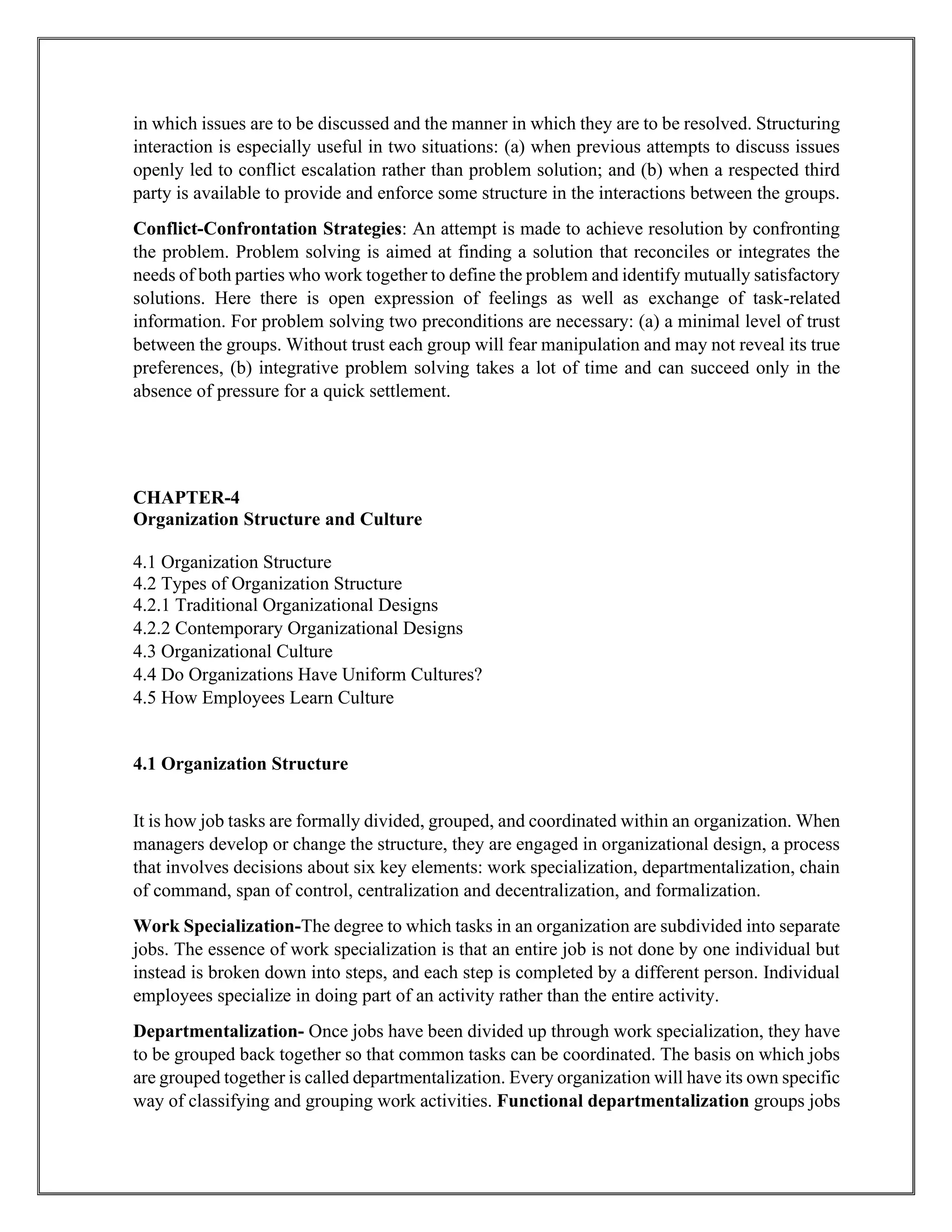 in which issues are to be discussed and the manner in which they are to be resolved. Structuring
interaction is especially useful in two situations: (a) when previous attempts to discuss issues
openly led to conflict escalation rather than problem solution; and (b) when a respected third
party is available to provide and enforce some structure in the interactions between the groups.
Conflict-Confrontation Strategies: An attempt is made to achieve resolution by confronting
the problem. Problem solving is aimed at finding a solution that reconciles or integrates the
needs of both parties who work together to define the problem and identify mutually satisfactory
solutions. Here there is open expression of feelings as well as exchange of task-related
information. For problem solving two preconditions are necessary: (a) a minimal level of trust
between the groups. Without trust each group will fear manipulation and may not reveal its true
preferences, (b) integrative problem solving takes a lot of time and can succeed only in the
absence of pressure for a quick settlement.
CHAPTER-4
Organization Structure and Culture
4.1 Organization Structure
4.2 Types of Organization Structure
4.2.1 Traditional Organizational Designs
4.2.2 Contemporary Organizational Designs
4.3 Organizational Culture
4.4 Do Organizations Have Uniform Cultures?
4.5 How Employees Learn Culture
4.1 Organization Structure
It is how job tasks are formally divided, grouped, and coordinated within an organization. When
managers develop or change the structure, they are engaged in organizational design, a process
that involves decisions about six key elements: work specialization, departmentalization, chain
of command, span of control, centralization and decentralization, and formalization.
Work Specialization-The degree to which tasks in an organization are subdivided into separate
jobs. The essence of work specialization is that an entire job is not done by one individual but
instead is broken down into steps, and each step is completed by a different person. Individual
employees specialize in doing part of an activity rather than the entire activity.
Departmentalization- Once jobs have been divided up through work specialization, they have
to be grouped back together so that common tasks can be coordinated. The basis on which jobs
are grouped together is called departmentalization. Every organization will have its own specific
way of classifying and grouping work activities. Functional departmentalization groups jobs
 