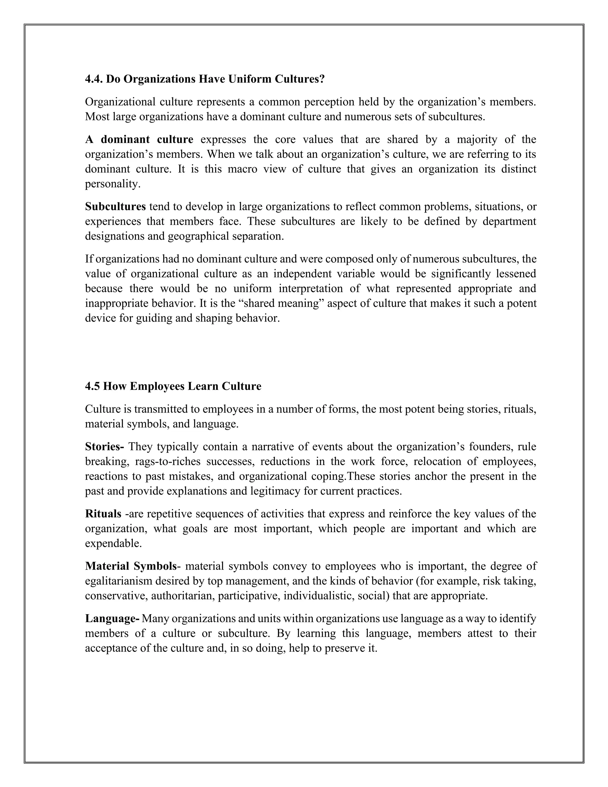 4.4. Do Organizations Have Uniform Cultures?
Organizational culture represents a common perception held by the organization’s members.
Most large organizations have a dominant culture and numerous sets of subcultures.
A dominant culture expresses the core values that are shared by a majority of the
organization’s members. When we talk about an organization’s culture, we are referring to its
dominant culture. It is this macro view of culture that gives an organization its distinct
personality.
Subcultures tend to develop in large organizations to reflect common problems, situations, or
experiences that members face. These subcultures are likely to be defined by department
designations and geographical separation.
If organizations had no dominant culture and were composed only of numerous subcultures, the
value of organizational culture as an independent variable would be significantly lessened
because there would be no uniform interpretation of what represented appropriate and
inappropriate behavior. It is the “shared meaning” aspect of culture that makes it such a potent
device for guiding and shaping behavior.
4.5 How Employees Learn Culture
Culture is transmitted to employees in a number of forms, the most potent being stories, rituals,
material symbols, and language.
Stories- They typically contain a narrative of events about the organization’s founders, rule
breaking, rags-to-riches successes, reductions in the work force, relocation of employees,
reactions to past mistakes, and organizational coping.These stories anchor the present in the
past and provide explanations and legitimacy for current practices.
Rituals -are repetitive sequences of activities that express and reinforce the key values of the
organization, what goals are most important, which people are important and which are
expendable.
Material Symbols- material symbols convey to employees who is important, the degree of
egalitarianism desired by top management, and the kinds of behavior (for example, risk taking,
conservative, authoritarian, participative, individualistic, social) that are appropriate.
Language- Many organizations and units within organizations use language as a way to identify
members of a culture or subculture. By learning this language, members attest to their
acceptance of the culture and, in so doing, help to preserve it.
 