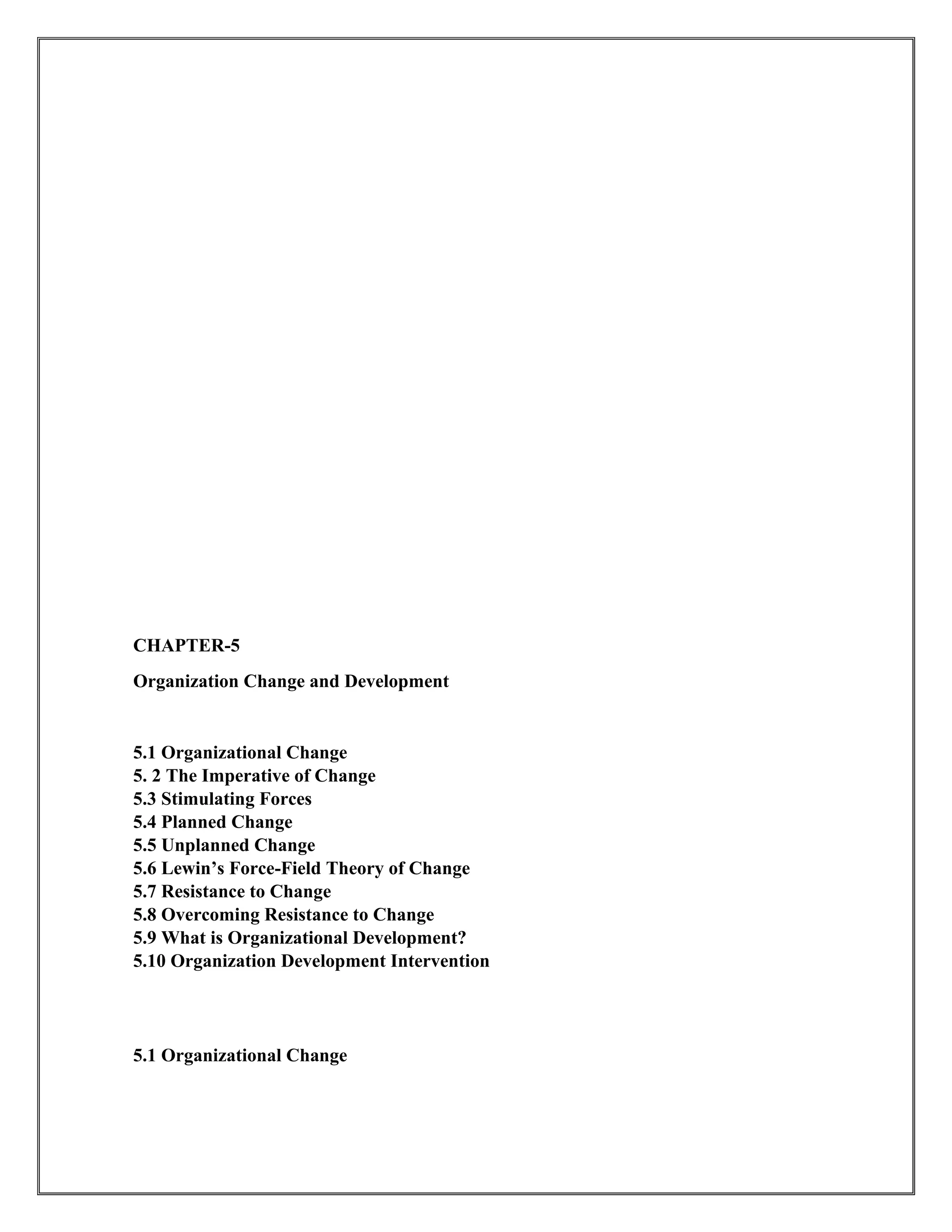 CHAPTER-5
Organization Change and Development
5.1 Organizational Change
5. 2 The Imperative of Change
5.3 Stimulating Forces
5.4 Planned Change
5.5 Unplanned Change
5.6 Lewin’s Force-Field Theory of Change
5.7 Resistance to Change
5.8 Overcoming Resistance to Change
5.9 What is Organizational Development?
5.10 Organization Development Intervention
5.1 Organizational Change
 