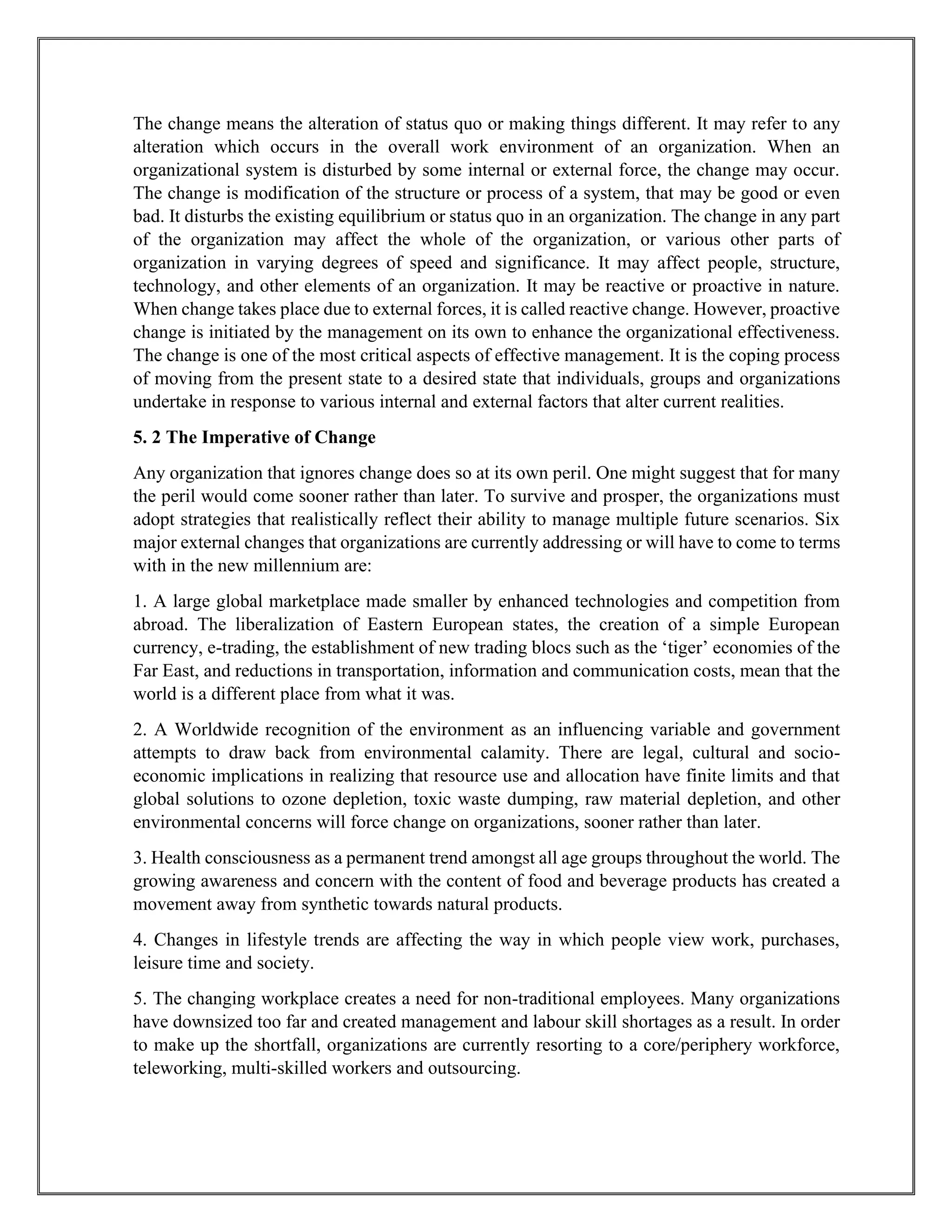 The change means the alteration of status quo or making things different. It may refer to any
alteration which occurs in the overall work environment of an organization. When an
organizational system is disturbed by some internal or external force, the change may occur.
The change is modification of the structure or process of a system, that may be good or even
bad. It disturbs the existing equilibrium or status quo in an organization. The change in any part
of the organization may affect the whole of the organization, or various other parts of
organization in varying degrees of speed and significance. It may affect people, structure,
technology, and other elements of an organization. It may be reactive or proactive in nature.
When change takes place due to external forces, it is called reactive change. However, proactive
change is initiated by the management on its own to enhance the organizational effectiveness.
The change is one of the most critical aspects of effective management. It is the coping process
of moving from the present state to a desired state that individuals, groups and organizations
undertake in response to various internal and external factors that alter current realities.
5. 2 The Imperative of Change
Any organization that ignores change does so at its own peril. One might suggest that for many
the peril would come sooner rather than later. To survive and prosper, the organizations must
adopt strategies that realistically reflect their ability to manage multiple future scenarios. Six
major external changes that organizations are currently addressing or will have to come to terms
with in the new millennium are:
1. A large global marketplace made smaller by enhanced technologies and competition from
abroad. The liberalization of Eastern European states, the creation of a simple European
currency, e-trading, the establishment of new trading blocs such as the ‘tiger’ economies of the
Far East, and reductions in transportation, information and communication costs, mean that the
world is a different place from what it was.
2. A Worldwide recognition of the environment as an influencing variable and government
attempts to draw back from environmental calamity. There are legal, cultural and socio-
economic implications in realizing that resource use and allocation have finite limits and that
global solutions to ozone depletion, toxic waste dumping, raw material depletion, and other
environmental concerns will force change on organizations, sooner rather than later.
3. Health consciousness as a permanent trend amongst all age groups throughout the world. The
growing awareness and concern with the content of food and beverage products has created a
movement away from synthetic towards natural products.
4. Changes in lifestyle trends are affecting the way in which people view work, purchases,
leisure time and society.
5. The changing workplace creates a need for non-traditional employees. Many organizations
have downsized too far and created management and labour skill shortages as a result. In order
to make up the shortfall, organizations are currently resorting to a core/periphery workforce,
teleworking, multi-skilled workers and outsourcing.
 