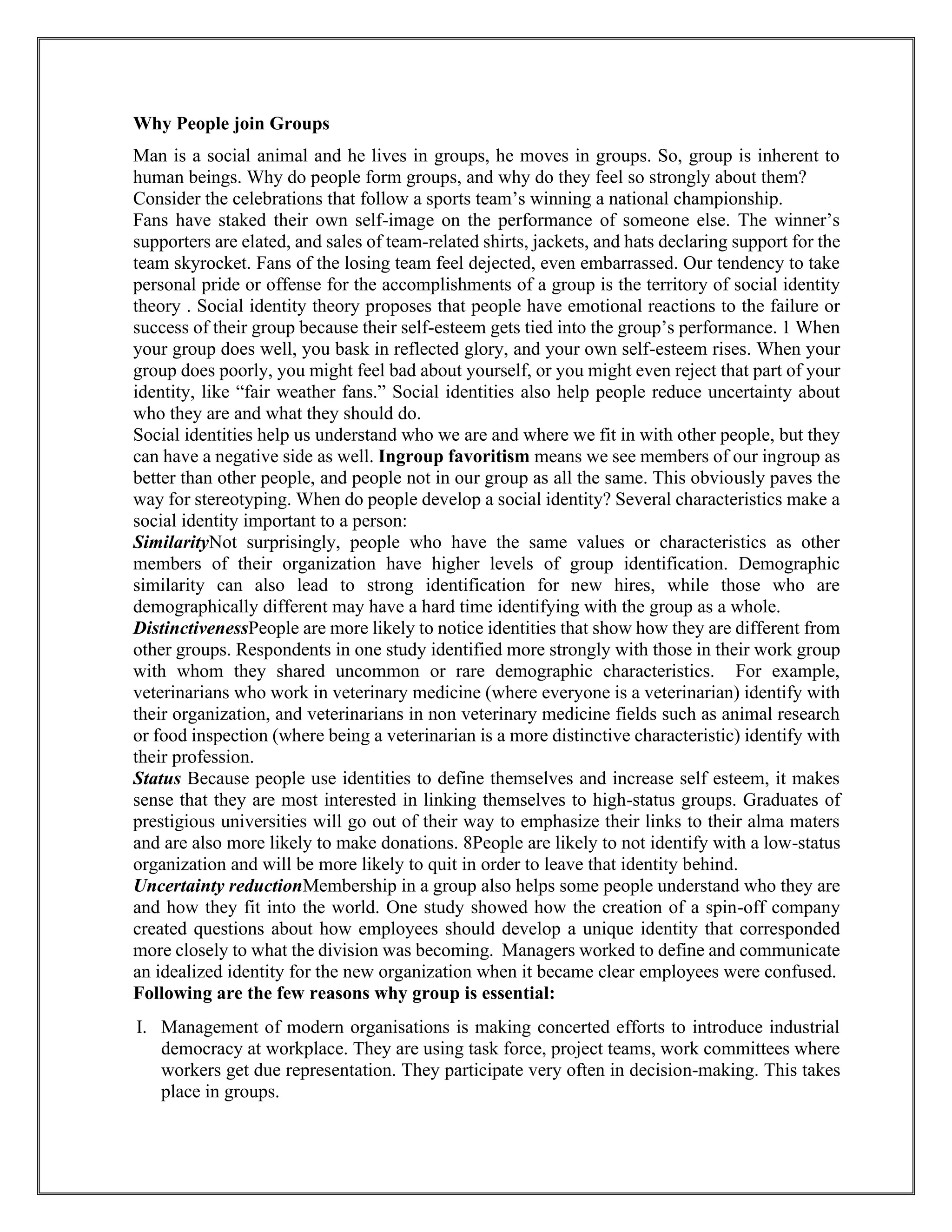 Why People join Groups
Man is a social animal and he lives in groups, he moves in groups. So, group is inherent to
human beings. Why do people form groups, and why do they feel so strongly about them?
Consider the celebrations that follow a sports team’s winning a national championship.
Fans have staked their own self-image on the performance of someone else. The winner’s
supporters are elated, and sales of team-related shirts, jackets, and hats declaring support for the
team skyrocket. Fans of the losing team feel dejected, even embarrassed. Our tendency to take
personal pride or offense for the accomplishments of a group is the territory of social identity
theory . Social identity theory proposes that people have emotional reactions to the failure or
success of their group because their self-esteem gets tied into the group’s performance. 1 When
your group does well, you bask in reflected glory, and your own self-esteem rises. When your
group does poorly, you might feel bad about yourself, or you might even reject that part of your
identity, like “fair weather fans.” Social identities also help people reduce uncertainty about
who they are and what they should do.
Social identities help us understand who we are and where we fit in with other people, but they
can have a negative side as well. Ingroup favoritism means we see members of our ingroup as
better than other people, and people not in our group as all the same. This obviously paves the
way for stereotyping. When do people develop a social identity? Several characteristics make a
social identity important to a person:
SimilarityNot surprisingly, people who have the same values or characteristics as other
members of their organization have higher levels of group identification. Demographic
similarity can also lead to strong identification for new hires, while those who are
demographically different may have a hard time identifying with the group as a whole.
DistinctivenessPeople are more likely to notice identities that show how they are different from
other groups. Respondents in one study identified more strongly with those in their work group
with whom they shared uncommon or rare demographic characteristics. For example,
veterinarians who work in veterinary medicine (where everyone is a veterinarian) identify with
their organization, and veterinarians in non veterinary medicine fields such as animal research
or food inspection (where being a veterinarian is a more distinctive characteristic) identify with
their profession.
Status Because people use identities to define themselves and increase self esteem, it makes
sense that they are most interested in linking themselves to high-status groups. Graduates of
prestigious universities will go out of their way to emphasize their links to their alma maters
and are also more likely to make donations. 8People are likely to not identify with a low-status
organization and will be more likely to quit in order to leave that identity behind.
Uncertainty reductionMembership in a group also helps some people understand who they are
and how they fit into the world. One study showed how the creation of a spin-off company
created questions about how employees should develop a unique identity that corresponded
more closely to what the division was becoming. Managers worked to define and communicate
an idealized identity for the new organization when it became clear employees were confused.
Following are the few reasons why group is essential:
I. Management of modern organisations is making concerted efforts to introduce industrial
democracy at workplace. They are using task force, project teams, work committees where
workers get due representation. They participate very often in decision-making. This takes
place in groups.
 