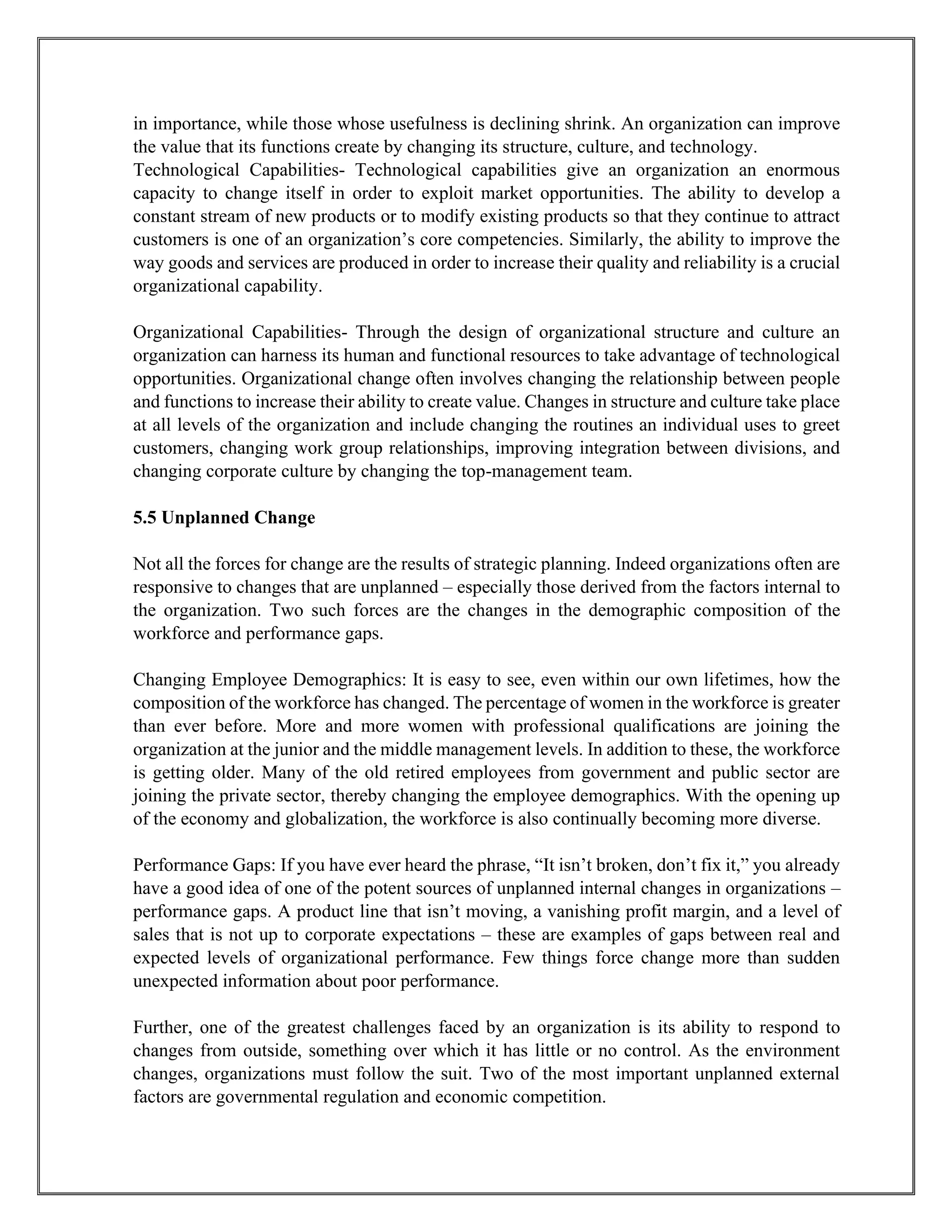 in importance, while those whose usefulness is declining shrink. An organization can improve
the value that its functions create by changing its structure, culture, and technology.
Technological Capabilities- Technological capabilities give an organization an enormous
capacity to change itself in order to exploit market opportunities. The ability to develop a
constant stream of new products or to modify existing products so that they continue to attract
customers is one of an organization’s core competencies. Similarly, the ability to improve the
way goods and services are produced in order to increase their quality and reliability is a crucial
organizational capability.
Organizational Capabilities- Through the design of organizational structure and culture an
organization can harness its human and functional resources to take advantage of technological
opportunities. Organizational change often involves changing the relationship between people
and functions to increase their ability to create value. Changes in structure and culture take place
at all levels of the organization and include changing the routines an individual uses to greet
customers, changing work group relationships, improving integration between divisions, and
changing corporate culture by changing the top-management team.
5.5 Unplanned Change
Not all the forces for change are the results of strategic planning. Indeed organizations often are
responsive to changes that are unplanned – especially those derived from the factors internal to
the organization. Two such forces are the changes in the demographic composition of the
workforce and performance gaps.
Changing Employee Demographics: It is easy to see, even within our own lifetimes, how the
composition of the workforce has changed. The percentage of women in the workforce is greater
than ever before. More and more women with professional qualifications are joining the
organization at the junior and the middle management levels. In addition to these, the workforce
is getting older. Many of the old retired employees from government and public sector are
joining the private sector, thereby changing the employee demographics. With the opening up
of the economy and globalization, the workforce is also continually becoming more diverse.
Performance Gaps: If you have ever heard the phrase, “It isn’t broken, don’t fix it,” you already
have a good idea of one of the potent sources of unplanned internal changes in organizations –
performance gaps. A product line that isn’t moving, a vanishing profit margin, and a level of
sales that is not up to corporate expectations – these are examples of gaps between real and
expected levels of organizational performance. Few things force change more than sudden
unexpected information about poor performance.
Further, one of the greatest challenges faced by an organization is its ability to respond to
changes from outside, something over which it has little or no control. As the environment
changes, organizations must follow the suit. Two of the most important unplanned external
factors are governmental regulation and economic competition.
 