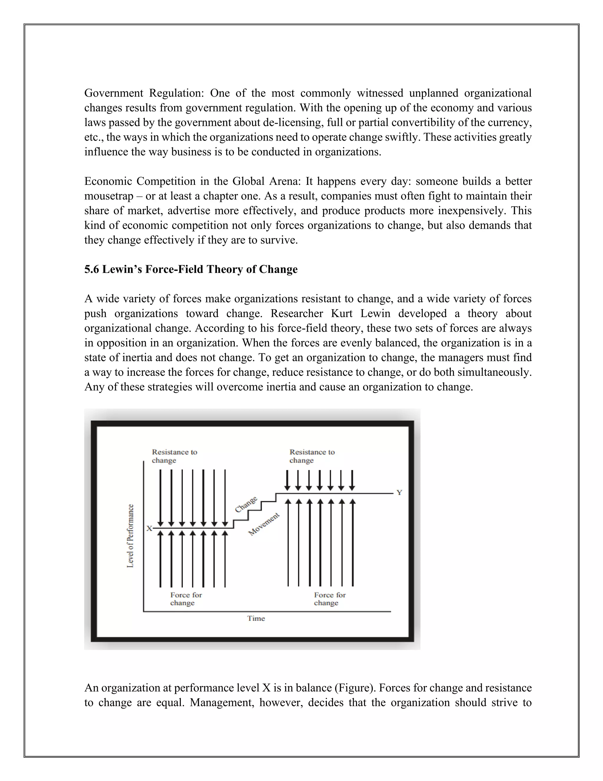Government Regulation: One of the most commonly witnessed unplanned organizational
changes results from government regulation. With the opening up of the economy and various
laws passed by the government about de-licensing, full or partial convertibility of the currency,
etc., the ways in which the organizations need to operate change swiftly. These activities greatly
influence the way business is to be conducted in organizations.
Economic Competition in the Global Arena: It happens every day: someone builds a better
mousetrap – or at least a chapter one. As a result, companies must often fight to maintain their
share of market, advertise more effectively, and produce products more inexpensively. This
kind of economic competition not only forces organizations to change, but also demands that
they change effectively if they are to survive.
5.6 Lewin’s Force-Field Theory of Change
A wide variety of forces make organizations resistant to change, and a wide variety of forces
push organizations toward change. Researcher Kurt Lewin developed a theory about
organizational change. According to his force-field theory, these two sets of forces are always
in opposition in an organization. When the forces are evenly balanced, the organization is in a
state of inertia and does not change. To get an organization to change, the managers must find
a way to increase the forces for change, reduce resistance to change, or do both simultaneously.
Any of these strategies will overcome inertia and cause an organization to change.
An organization at performance level X is in balance (Figure). Forces for change and resistance
to change are equal. Management, however, decides that the organization should strive to
 