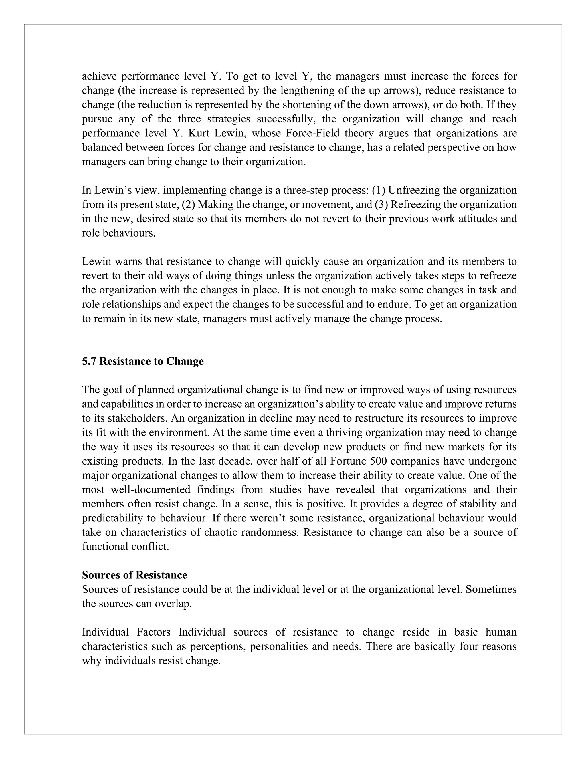 achieve performance level Y. To get to level Y, the managers must increase the forces for
change (the increase is represented by the lengthening of the up arrows), reduce resistance to
change (the reduction is represented by the shortening of the down arrows), or do both. If they
pursue any of the three strategies successfully, the organization will change and reach
performance level Y. Kurt Lewin, whose Force-Field theory argues that organizations are
balanced between forces for change and resistance to change, has a related perspective on how
managers can bring change to their organization.
In Lewin’s view, implementing change is a three-step process: (1) Unfreezing the organization
from its present state, (2) Making the change, or movement, and (3) Refreezing the organization
in the new, desired state so that its members do not revert to their previous work attitudes and
role behaviours.
Lewin warns that resistance to change will quickly cause an organization and its members to
revert to their old ways of doing things unless the organization actively takes steps to refreeze
the organization with the changes in place. It is not enough to make some changes in task and
role relationships and expect the changes to be successful and to endure. To get an organization
to remain in its new state, managers must actively manage the change process.
5.7 Resistance to Change
The goal of planned organizational change is to find new or improved ways of using resources
and capabilities in order to increase an organization’s ability to create value and improve returns
to its stakeholders. An organization in decline may need to restructure its resources to improve
its fit with the environment. At the same time even a thriving organization may need to change
the way it uses its resources so that it can develop new products or find new markets for its
existing products. In the last decade, over half of all Fortune 500 companies have undergone
major organizational changes to allow them to increase their ability to create value. One of the
most well-documented findings from studies have revealed that organizations and their
members often resist change. In a sense, this is positive. It provides a degree of stability and
predictability to behaviour. If there weren’t some resistance, organizational behaviour would
take on characteristics of chaotic randomness. Resistance to change can also be a source of
functional conflict.
Sources of Resistance
Sources of resistance could be at the individual level or at the organizational level. Sometimes
the sources can overlap.
Individual Factors Individual sources of resistance to change reside in basic human
characteristics such as perceptions, personalities and needs. There are basically four reasons
why individuals resist change.
 