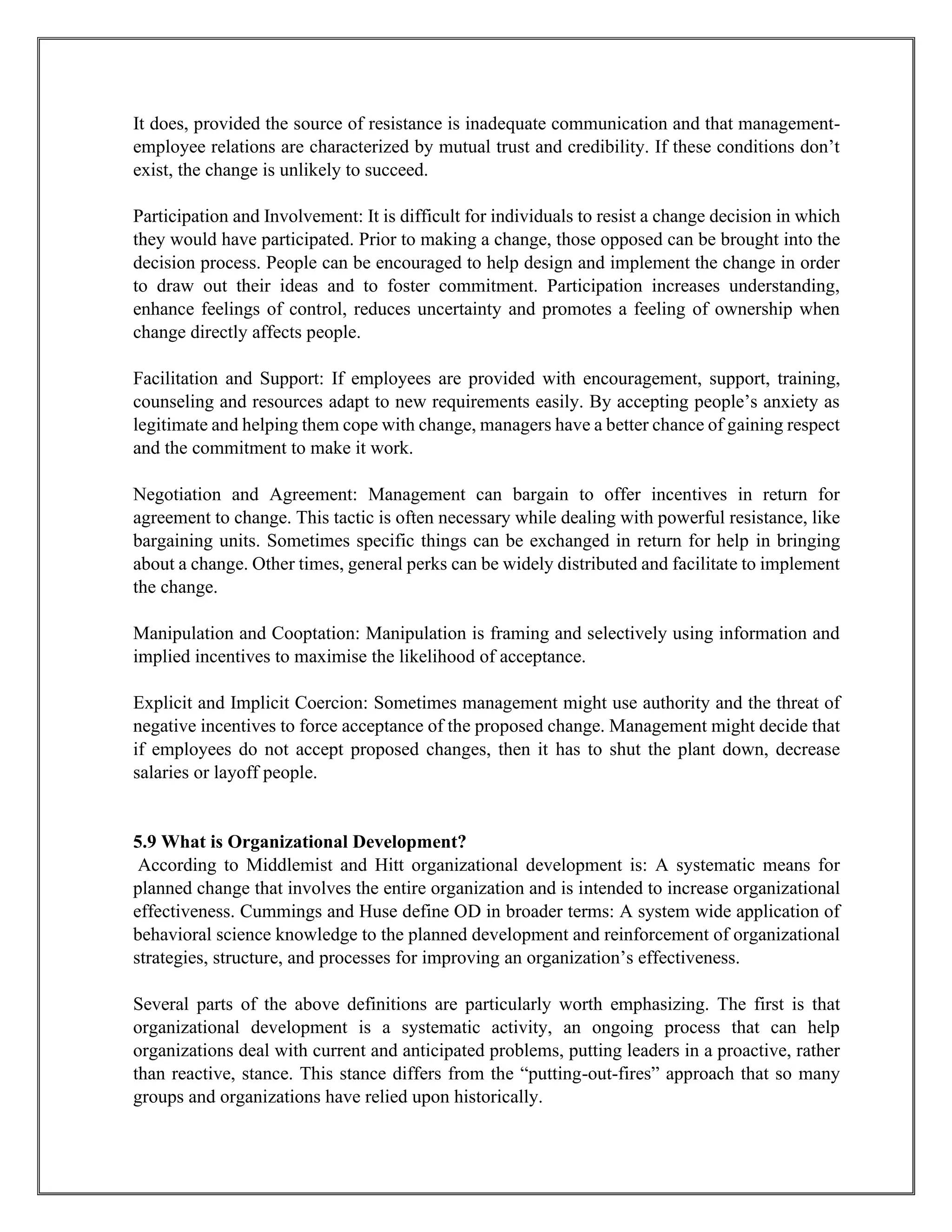 It does, provided the source of resistance is inadequate communication and that management-
employee relations are characterized by mutual trust and credibility. If these conditions don’t
exist, the change is unlikely to succeed.
Participation and Involvement: It is difficult for individuals to resist a change decision in which
they would have participated. Prior to making a change, those opposed can be brought into the
decision process. People can be encouraged to help design and implement the change in order
to draw out their ideas and to foster commitment. Participation increases understanding,
enhance feelings of control, reduces uncertainty and promotes a feeling of ownership when
change directly affects people.
Facilitation and Support: If employees are provided with encouragement, support, training,
counseling and resources adapt to new requirements easily. By accepting people’s anxiety as
legitimate and helping them cope with change, managers have a better chance of gaining respect
and the commitment to make it work.
Negotiation and Agreement: Management can bargain to offer incentives in return for
agreement to change. This tactic is often necessary while dealing with powerful resistance, like
bargaining units. Sometimes specific things can be exchanged in return for help in bringing
about a change. Other times, general perks can be widely distributed and facilitate to implement
the change.
Manipulation and Cooptation: Manipulation is framing and selectively using information and
implied incentives to maximise the likelihood of acceptance.
Explicit and Implicit Coercion: Sometimes management might use authority and the threat of
negative incentives to force acceptance of the proposed change. Management might decide that
if employees do not accept proposed changes, then it has to shut the plant down, decrease
salaries or layoff people.
5.9 What is Organizational Development?
According to Middlemist and Hitt organizational development is: A systematic means for
planned change that involves the entire organization and is intended to increase organizational
effectiveness. Cummings and Huse define OD in broader terms: A system wide application of
behavioral science knowledge to the planned development and reinforcement of organizational
strategies, structure, and processes for improving an organization’s effectiveness.
Several parts of the above definitions are particularly worth emphasizing. The first is that
organizational development is a systematic activity, an ongoing process that can help
organizations deal with current and anticipated problems, putting leaders in a proactive, rather
than reactive, stance. This stance differs from the “putting-out-fires” approach that so many
groups and organizations have relied upon historically.
 