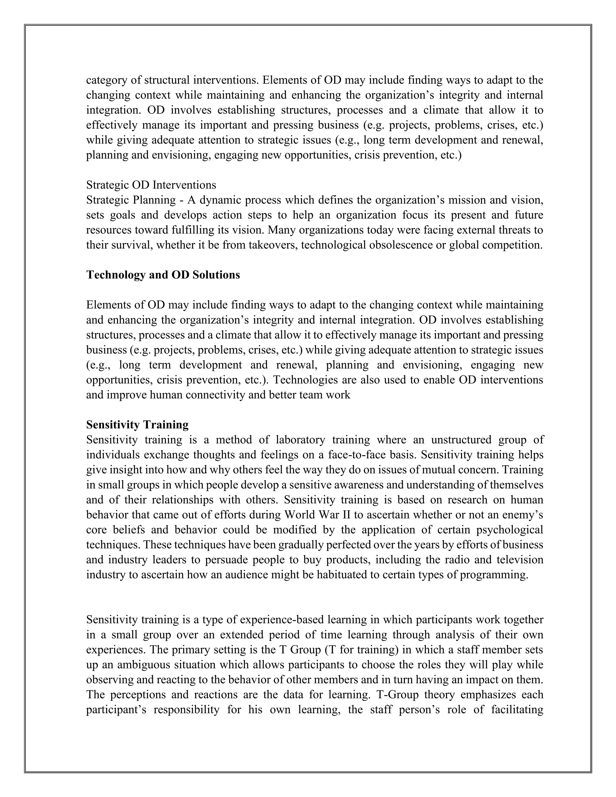 category of structural interventions. Elements of OD may include finding ways to adapt to the
changing context while maintaining and enhancing the organization’s integrity and internal
integration. OD involves establishing structures, processes and a climate that allow it to
effectively manage its important and pressing business (e.g. projects, problems, crises, etc.)
while giving adequate attention to strategic issues (e.g., long term development and renewal,
planning and envisioning, engaging new opportunities, crisis prevention, etc.)
Strategic OD Interventions
Strategic Planning - A dynamic process which defines the organization’s mission and vision,
sets goals and develops action steps to help an organization focus its present and future
resources toward fulfilling its vision. Many organizations today were facing external threats to
their survival, whether it be from takeovers, technological obsolescence or global competition.
Technology and OD Solutions
Elements of OD may include finding ways to adapt to the changing context while maintaining
and enhancing the organization’s integrity and internal integration. OD involves establishing
structures, processes and a climate that allow it to effectively manage its important and pressing
business (e.g. projects, problems, crises, etc.) while giving adequate attention to strategic issues
(e.g., long term development and renewal, planning and envisioning, engaging new
opportunities, crisis prevention, etc.). Technologies are also used to enable OD interventions
and improve human connectivity and better team work
Sensitivity Training
Sensitivity training is a method of laboratory training where an unstructured group of
individuals exchange thoughts and feelings on a face-to-face basis. Sensitivity training helps
give insight into how and why others feel the way they do on issues of mutual concern. Training
in small groups in which people develop a sensitive awareness and understanding of themselves
and of their relationships with others. Sensitivity training is based on research on human
behavior that came out of efforts during World War II to ascertain whether or not an enemy’s
core beliefs and behavior could be modified by the application of certain psychological
techniques. These techniques have been gradually perfected over the years by efforts of business
and industry leaders to persuade people to buy products, including the radio and television
industry to ascertain how an audience might be habituated to certain types of programming.
Sensitivity training is a type of experience-based learning in which participants work together
in a small group over an extended period of time learning through analysis of their own
experiences. The primary setting is the T Group (T for training) in which a staff member sets
up an ambiguous situation which allows participants to choose the roles they will play while
observing and reacting to the behavior of other members and in turn having an impact on them.
The perceptions and reactions are the data for learning. T-Group theory emphasizes each
participant’s responsibility for his own learning, the staff person’s role of facilitating
 
