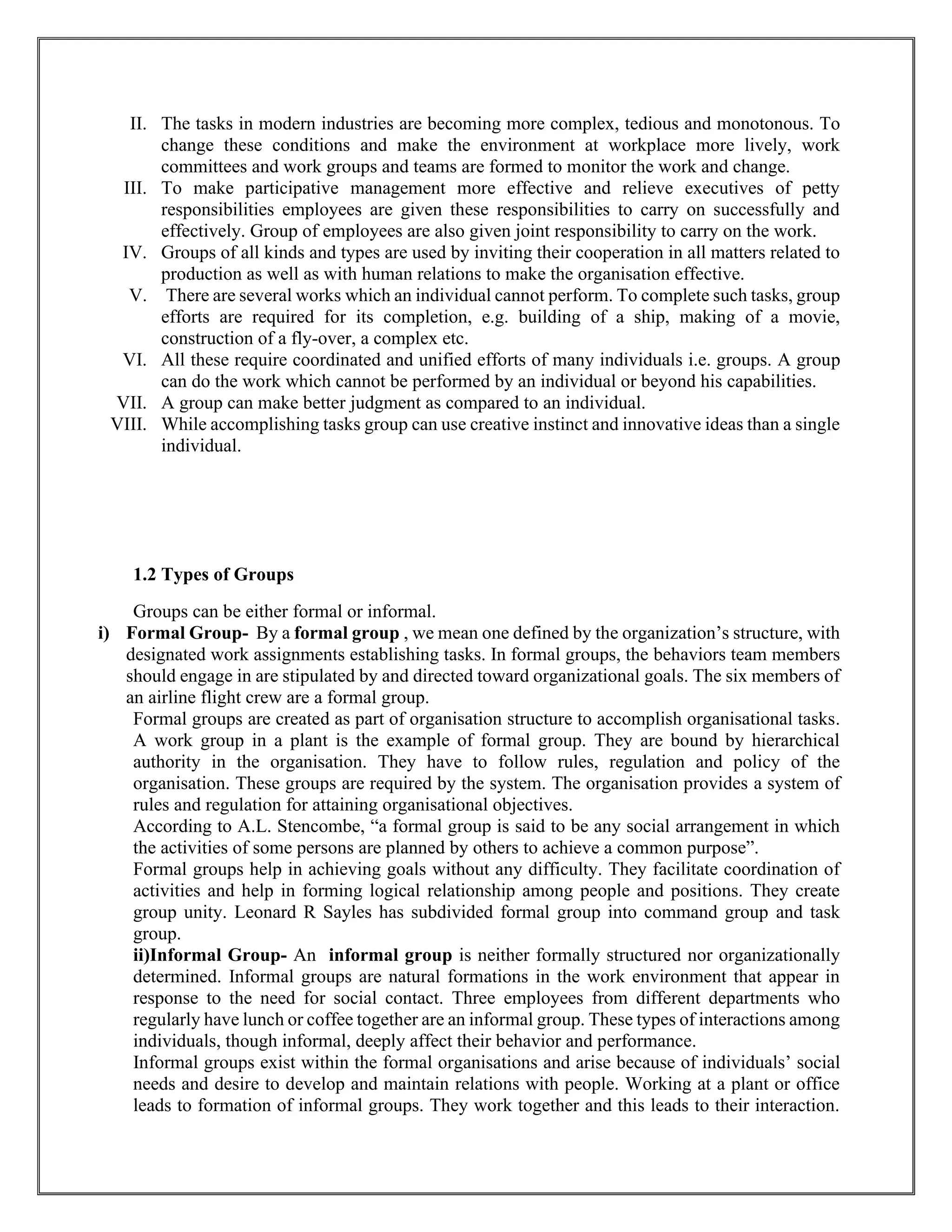 II. The tasks in modern industries are becoming more complex, tedious and monotonous. To
change these conditions and make the environment at workplace more lively, work
committees and work groups and teams are formed to monitor the work and change.
III. To make participative management more effective and relieve executives of petty
responsibilities employees are given these responsibilities to carry on successfully and
effectively. Group of employees are also given joint responsibility to carry on the work.
IV. Groups of all kinds and types are used by inviting their cooperation in all matters related to
production as well as with human relations to make the organisation effective.
V. There are several works which an individual cannot perform. To complete such tasks, group
efforts are required for its completion, e.g. building of a ship, making of a movie,
construction of a fly-over, a complex etc.
VI. All these require coordinated and unified efforts of many individuals i.e. groups. A group
can do the work which cannot be performed by an individual or beyond his capabilities.
VII. A group can make better judgment as compared to an individual.
VIII. While accomplishing tasks group can use creative instinct and innovative ideas than a single
individual.
1.2 Types of Groups
Groups can be either formal or informal.
i) Formal Group- By a formal group , we mean one defined by the organization’s structure, with
designated work assignments establishing tasks. In formal groups, the behaviors team members
should engage in are stipulated by and directed toward organizational goals. The six members of
an airline flight crew are a formal group.
Formal groups are created as part of organisation structure to accomplish organisational tasks.
A work group in a plant is the example of formal group. They are bound by hierarchical
authority in the organisation. They have to follow rules, regulation and policy of the
organisation. These groups are required by the system. The organisation provides a system of
rules and regulation for attaining organisational objectives.
According to A.L. Stencombe, “a formal group is said to be any social arrangement in which
the activities of some persons are planned by others to achieve a common purpose”.
Formal groups help in achieving goals without any difficulty. They facilitate coordination of
activities and help in forming logical relationship among people and positions. They create
group unity. Leonard R Sayles has subdivided formal group into command group and task
group.
ii)Informal Group- An informal group is neither formally structured nor organizationally
determined. Informal groups are natural formations in the work environment that appear in
response to the need for social contact. Three employees from different departments who
regularly have lunch or coffee together are an informal group. These types of interactions among
individuals, though informal, deeply affect their behavior and performance.
Informal groups exist within the formal organisations and arise because of individuals’ social
needs and desire to develop and maintain relations with people. Working at a plant or office
leads to formation of informal groups. They work together and this leads to their interaction.
 