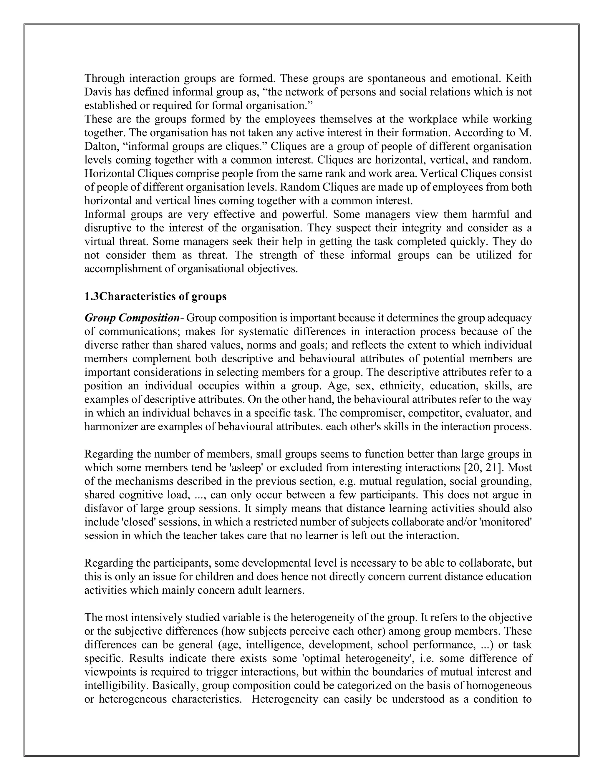 Through interaction groups are formed. These groups are spontaneous and emotional. Keith
Davis has defined informal group as, “the network of persons and social relations which is not
established or required for formal organisation.”
These are the groups formed by the employees themselves at the workplace while working
together. The organisation has not taken any active interest in their formation. According to M.
Dalton, “informal groups are cliques.” Cliques are a group of people of different organisation
levels coming together with a common interest. Cliques are horizontal, vertical, and random.
Horizontal Cliques comprise people from the same rank and work area. Vertical Cliques consist
of people of different organisation levels. Random Cliques are made up of employees from both
horizontal and vertical lines coming together with a common interest.
Informal groups are very effective and powerful. Some managers view them harmful and
disruptive to the interest of the organisation. They suspect their integrity and consider as a
virtual threat. Some managers seek their help in getting the task completed quickly. They do
not consider them as threat. The strength of these informal groups can be utilized for
accomplishment of organisational objectives.
1.3Characteristics of groups
Group Composition- Group composition is important because it determines the group adequacy
of communications; makes for systematic differences in interaction process because of the
diverse rather than shared values, norms and goals; and reflects the extent to which individual
members complement both descriptive and behavioural attributes of potential members are
important considerations in selecting members for a group. The descriptive attributes refer to a
position an individual occupies within a group. Age, sex, ethnicity, education, skills, are
examples of descriptive attributes. On the other hand, the behavioural attributes refer to the way
in which an individual behaves in a specific task. The compromiser, competitor, evaluator, and
harmonizer are examples of behavioural attributes. each other's skills in the interaction process.
Regarding the number of members, small groups seems to function better than large groups in
which some members tend be 'asleep' or excluded from interesting interactions [20, 21]. Most
of the mechanisms described in the previous section, e.g. mutual regulation, social grounding,
shared cognitive load, ..., can only occur between a few participants. This does not argue in
disfavor of large group sessions. It simply means that distance learning activities should also
include 'closed' sessions, in which a restricted number of subjects collaborate and/or 'monitored'
session in which the teacher takes care that no learner is left out the interaction.
Regarding the participants, some developmental level is necessary to be able to collaborate, but
this is only an issue for children and does hence not directly concern current distance education
activities which mainly concern adult learners.
The most intensively studied variable is the heterogeneity of the group. It refers to the objective
or the subjective differences (how subjects perceive each other) among group members. These
differences can be general (age, intelligence, development, school performance, ...) or task
specific. Results indicate there exists some 'optimal heterogeneity', i.e. some difference of
viewpoints is required to trigger interactions, but within the boundaries of mutual interest and
intelligibility. Basically, group composition could be categorized on the basis of homogeneous
or heterogeneous characteristics. Heterogeneity can easily be understood as a condition to
 