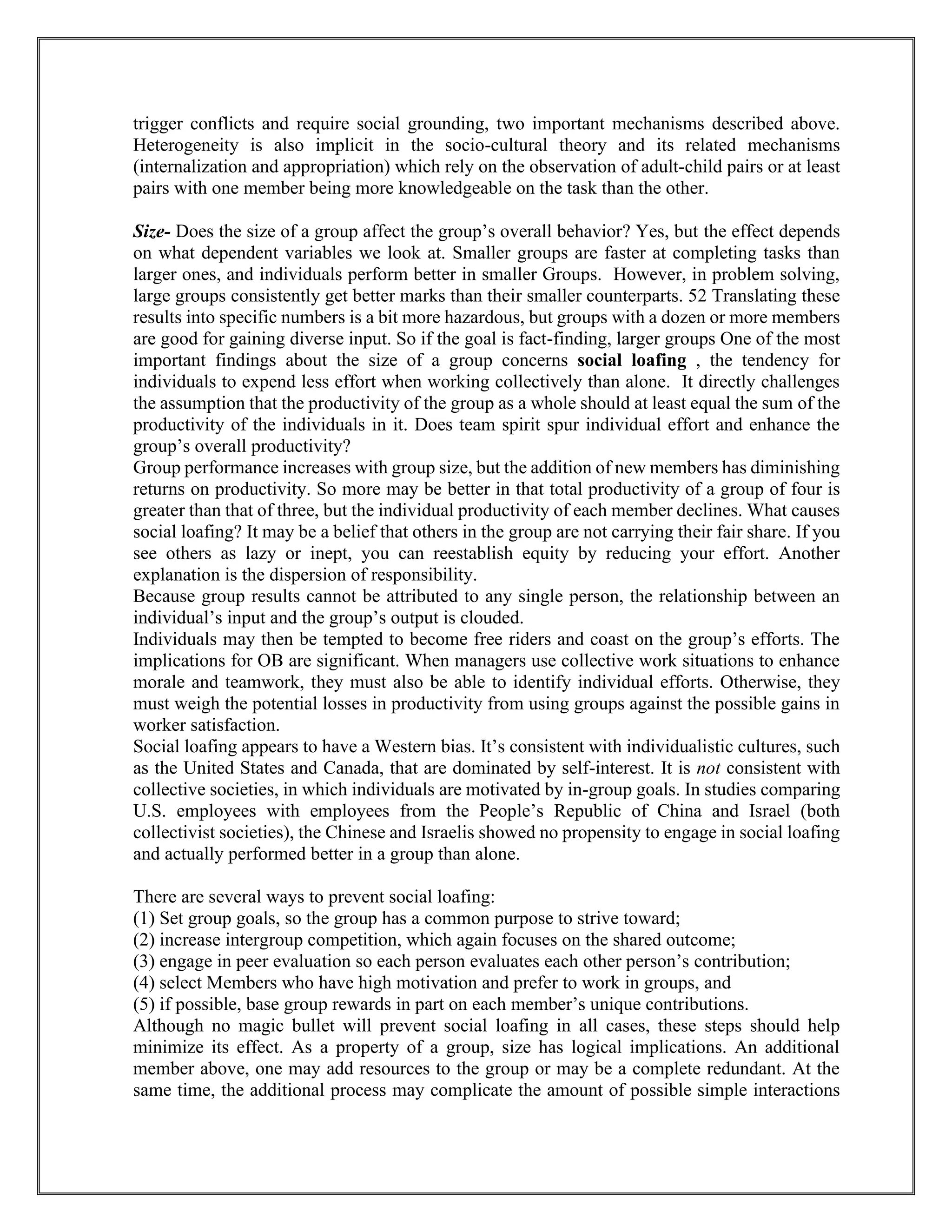 trigger conflicts and require social grounding, two important mechanisms described above.
Heterogeneity is also implicit in the socio-cultural theory and its related mechanisms
(internalization and appropriation) which rely on the observation of adult-child pairs or at least
pairs with one member being more knowledgeable on the task than the other.
Size- Does the size of a group affect the group’s overall behavior? Yes, but the effect depends
on what dependent variables we look at. Smaller groups are faster at completing tasks than
larger ones, and individuals perform better in smaller Groups. However, in problem solving,
large groups consistently get better marks than their smaller counterparts. 52 Translating these
results into specific numbers is a bit more hazardous, but groups with a dozen or more members
are good for gaining diverse input. So if the goal is fact-finding, larger groups One of the most
important findings about the size of a group concerns social loafing , the tendency for
individuals to expend less effort when working collectively than alone. It directly challenges
the assumption that the productivity of the group as a whole should at least equal the sum of the
productivity of the individuals in it. Does team spirit spur individual effort and enhance the
group’s overall productivity?
Group performance increases with group size, but the addition of new members has diminishing
returns on productivity. So more may be better in that total productivity of a group of four is
greater than that of three, but the individual productivity of each member declines. What causes
social loafing? It may be a belief that others in the group are not carrying their fair share. If you
see others as lazy or inept, you can reestablish equity by reducing your effort. Another
explanation is the dispersion of responsibility.
Because group results cannot be attributed to any single person, the relationship between an
individual’s input and the group’s output is clouded.
Individuals may then be tempted to become free riders and coast on the group’s efforts. The
implications for OB are significant. When managers use collective work situations to enhance
morale and teamwork, they must also be able to identify individual efforts. Otherwise, they
must weigh the potential losses in productivity from using groups against the possible gains in
worker satisfaction.
Social loafing appears to have a Western bias. It’s consistent with individualistic cultures, such
as the United States and Canada, that are dominated by self-interest. It is not consistent with
collective societies, in which individuals are motivated by in-group goals. In studies comparing
U.S. employees with employees from the People’s Republic of China and Israel (both
collectivist societies), the Chinese and Israelis showed no propensity to engage in social loafing
and actually performed better in a group than alone.
There are several ways to prevent social loafing:
(1) Set group goals, so the group has a common purpose to strive toward;
(2) increase intergroup competition, which again focuses on the shared outcome;
(3) engage in peer evaluation so each person evaluates each other person’s contribution;
(4) select Members who have high motivation and prefer to work in groups, and
(5) if possible, base group rewards in part on each member’s unique contributions.
Although no magic bullet will prevent social loafing in all cases, these steps should help
minimize its effect. As a property of a group, size has logical implications. An additional
member above, one may add resources to the group or may be a complete redundant. At the
same time, the additional process may complicate the amount of possible simple interactions
 