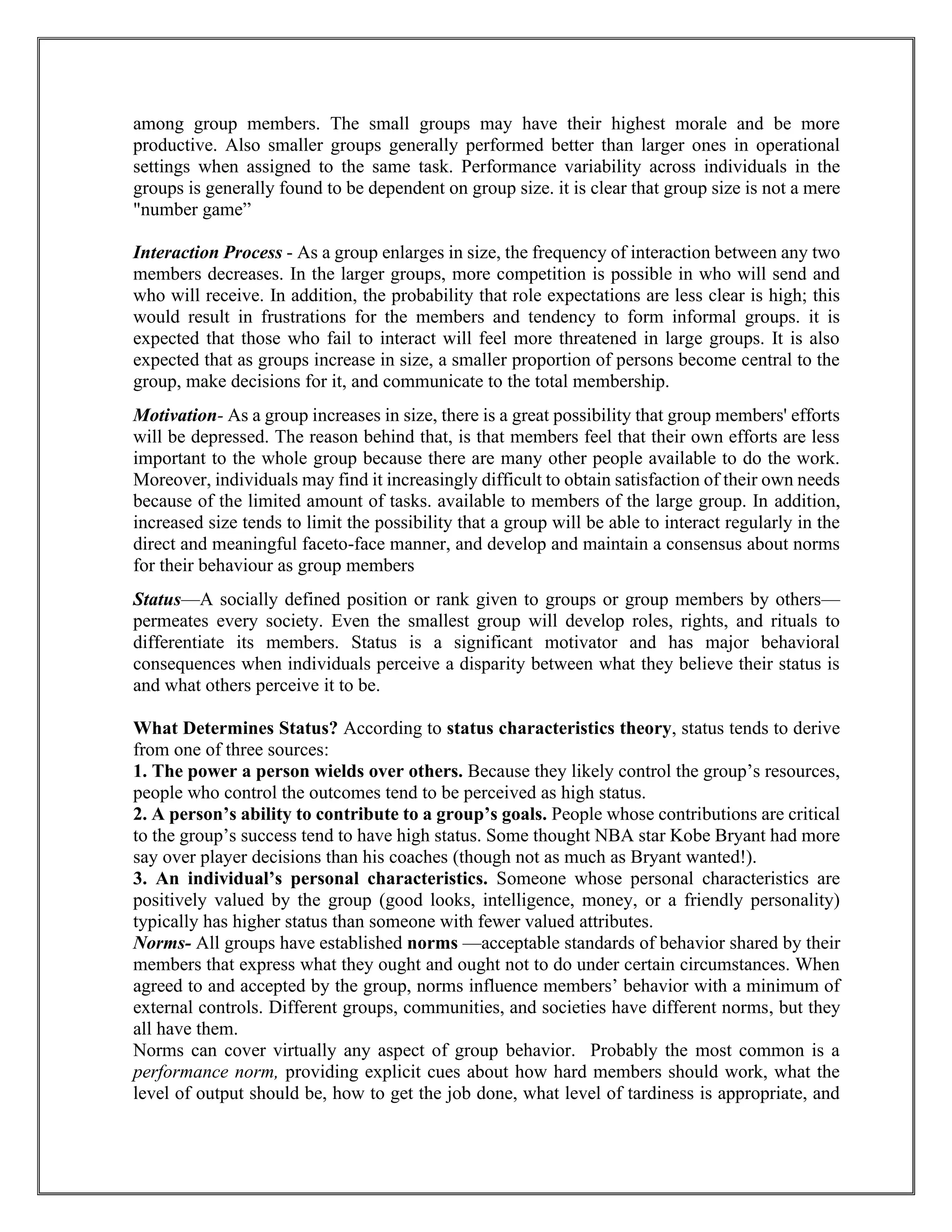 among group members. The small groups may have their highest morale and be more
productive. Also smaller groups generally performed better than larger ones in operational
settings when assigned to the same task. Performance variability across individuals in the
groups is generally found to be dependent on group size. it is clear that group size is not a mere
"number game”
Interaction Process - As a group enlarges in size, the frequency of interaction between any two
members decreases. In the larger groups, more competition is possible in who will send and
who will receive. In addition, the probability that role expectations are less clear is high; this
would result in frustrations for the members and tendency to form informal groups. it is
expected that those who fail to interact will feel more threatened in large groups. It is also
expected that as groups increase in size, a smaller proportion of persons become central to the
group, make decisions for it, and communicate to the total membership.
Motivation- As a group increases in size, there is a great possibility that group members' efforts
will be depressed. The reason behind that, is that members feel that their own efforts are less
important to the whole group because there are many other people available to do the work.
Moreover, individuals may find it increasingly difficult to obtain satisfaction of their own needs
because of the limited amount of tasks. available to members of the large group. In addition,
increased size tends to limit the possibility that a group will be able to interact regularly in the
direct and meaningful faceto-face manner, and develop and maintain a consensus about norms
for their behaviour as group members
Status—A socially defined position or rank given to groups or group members by others—
permeates every society. Even the smallest group will develop roles, rights, and rituals to
differentiate its members. Status is a significant motivator and has major behavioral
consequences when individuals perceive a disparity between what they believe their status is
and what others perceive it to be.
What Determines Status? According to status characteristics theory, status tends to derive
from one of three sources:
1. The power a person wields over others. Because they likely control the group’s resources,
people who control the outcomes tend to be perceived as high status.
2. A person’s ability to contribute to a group’s goals. People whose contributions are critical
to the group’s success tend to have high status. Some thought NBA star Kobe Bryant had more
say over player decisions than his coaches (though not as much as Bryant wanted!).
3. An individual’s personal characteristics. Someone whose personal characteristics are
positively valued by the group (good looks, intelligence, money, or a friendly personality)
typically has higher status than someone with fewer valued attributes.
Norms- All groups have established norms —acceptable standards of behavior shared by their
members that express what they ought and ought not to do under certain circumstances. When
agreed to and accepted by the group, norms influence members’ behavior with a minimum of
external controls. Different groups, communities, and societies have different norms, but they
all have them.
Norms can cover virtually any aspect of group behavior. Probably the most common is a
performance norm, providing explicit cues about how hard members should work, what the
level of output should be, how to get the job done, what level of tardiness is appropriate, and
 