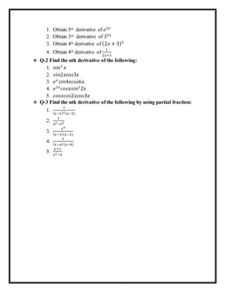 1. Obtain 5th ⁡derivative of 𝑒2𝑥
2. Obtain 3rd derivative of 35𝑥
3. Obtain 4th derivative of (2𝑥 + 3)5
4. Obtain 4th derivative of
1
2𝑥+3
 Q-2 Find the nth derivative of the following:
1. cos2
𝑥
2. 𝑠𝑖𝑛2𝑥𝑐𝑜𝑠3𝑥
3. 𝑒 𝑥
𝑠𝑖𝑛4𝑥𝑐𝑜𝑠6𝑥⁡
4. 𝑒2𝑥
𝑐𝑜𝑠𝑥𝑠𝑖𝑛2
2𝑥
5. 𝑐𝑜𝑠𝑥𝑐𝑜𝑠2𝑥𝑐𝑜𝑠3𝑥
 Q-3 Find the nth derivative of the following by using partial fraction:
1.
1
( 𝑥−1)2(𝑥−2)
2.
1
𝑎2−𝑥2
3.
𝑥4
( 𝑥−1)(𝑥−2)
4.
𝑥
( 𝑥−𝑎)(𝑥−𝑏)
5.
𝑥+1
𝑥2−4
 