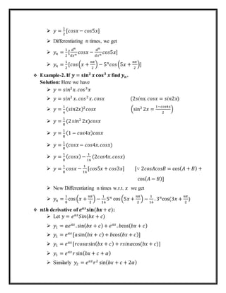  𝑦 =
1
2
[𝑐𝑜𝑠𝑥 − 𝑐𝑜𝑠5𝑥]
 Differentiating 𝑛 times, we get
 𝑦𝑛 =
1
2
[
𝑑 𝑛
𝑑𝑥 𝑛
𝑐𝑜𝑠𝑥 −
𝑑 𝑛
𝑑𝑥 𝑛
𝑐𝑜𝑠5𝑥]
 𝑦𝑛 =
1
2
[𝑐𝑜𝑠(𝑥 +
𝑛𝜋
2
) − 5 𝑛
𝑐𝑜𝑠(5𝑥 +
𝑛𝜋
2
)]
 Example-2. If 𝒚 = 𝐬𝐢𝐧 𝟐
𝒙 𝐜𝐨𝐬 𝟑
𝒙 find⁡𝒚 𝒏.
Solution: Here we have
 𝑦 = 𝑠𝑖𝑛2
𝑥. 𝑐𝑜𝑠3
𝑥
 𝑦 = 𝑠𝑖𝑛2
𝑥. 𝑐𝑜𝑠2
𝑥. 𝑐𝑜𝑠𝑥⁡ (2𝑠𝑖𝑛𝑥. 𝑐𝑜𝑠𝑥 = 𝑠𝑖𝑛2𝑥)
 𝑦 =
1
4
( 𝑠𝑖𝑛2𝑥)2
𝑐𝑜𝑠𝑥 (sin2
2𝑥 =
1−𝑐𝑜𝑠4𝑥
2
)
 𝑦 =
1
8
(2 𝑠𝑖𝑛2
2𝑥)𝑐𝑜𝑠𝑥
 𝑦 =
1
8
(1 − 𝑐𝑜𝑠4𝑥) 𝑐𝑜𝑠𝑥
 𝑦 =
1
8
(𝑐𝑜𝑠𝑥 − 𝑐𝑜𝑠4𝑥. 𝑐𝑜𝑠𝑥)
 𝑦 =
1
8
( 𝑐𝑜𝑠𝑥) −
1
16
(2𝑐𝑜𝑠4𝑥. 𝑐𝑜𝑠𝑥)
 𝑦 =
1
8
𝑐𝑜𝑠𝑥 −
1
16
[𝑐𝑜𝑠5𝑥 + 𝑐𝑜𝑠3𝑥] ⁡⁡⁡⁡⁡⁡[∵ 2𝑐𝑜𝑠𝐴𝑐𝑜𝑠𝐵 = cos( 𝐴 + 𝐵) +
⁡⁡⁡⁡⁡⁡⁡⁡⁡⁡⁡⁡⁡⁡⁡⁡⁡⁡⁡⁡⁡⁡⁡⁡⁡⁡⁡⁡⁡⁡⁡⁡⁡⁡⁡⁡⁡⁡⁡⁡⁡⁡⁡⁡⁡⁡⁡⁡⁡⁡⁡⁡⁡⁡⁡⁡⁡⁡⁡⁡⁡⁡⁡⁡⁡⁡⁡⁡⁡⁡⁡⁡⁡⁡cos( 𝐴 − 𝐵)]
 Now Differentiating n times w.r.t. 𝑥 we get
 𝑦𝑛 =
1
8
cos (𝑥 +
𝑛𝜋
2
) −
1
16
5 𝑛
cos (5𝑥 +
𝑛𝜋
2
) −
1
16
. 3 𝑛
cos⁡(3𝑥 +
𝑛𝜋
2
)
 𝒏𝒕𝒉⁡derivative of 𝒆 𝒂𝒙
𝐬𝐢𝐧⁡( 𝒃𝒙 + 𝒄):
 Let 𝑦 = 𝑒 𝑎𝑥
𝑆𝑖𝑛(𝑏𝑥 + 𝑐)
 𝑦1 = 𝑎𝑒 𝑎𝑥
. sin( 𝑏𝑥 + 𝑐) + 𝑒 𝑎𝑥
. 𝑏cos( 𝑏𝑥 + 𝑐)
 𝑦1 = 𝑒 𝑎𝑥
[𝑎sin( 𝑏𝑥 + 𝑐) + 𝑏cos( 𝑏𝑥 + 𝑐)]
 𝑦1 = 𝑒 𝑎𝑥
[𝑟𝑐𝑜𝑠𝛼sin( 𝑏𝑥 + 𝑐) + 𝑟𝑠𝑖𝑛𝛼cos⁡( 𝑏𝑥 + 𝑐)]
 𝑦1 = 𝑒 𝑎𝑥
𝑟 sin( 𝑏𝑥 + 𝑐 + 𝛼)
 Similarly 𝑦2 = 𝑒 𝑎𝑥
𝑟2
sin( 𝑏𝑥 + 𝑐 + 2𝛼)
 