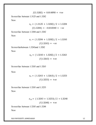 RAI UNIVERSITY, AHMEDABAD 12
𝑓(1.3282) = 0.014898 = +𝑣𝑒
So root lies between 1.3125 and 1.3282
Now
𝑥6 = ( 1.3125 + 1.3282) / 2 = 1.3204
𝑓(1.3204) = −0.018340 = −𝑣𝑒
So root lies between 1.3204 and 1.3282
Now
𝑥7 = ( 1.3204 + 1.3282) / 2 = 1.3243
𝑓(1.3243) = −𝑣𝑒
So root liesbetween 1.3243and 1.3282
Now
𝑥8 = ( 1.3243 + 1.3282) / 2 = 1.3263
𝑓(1.3263) = +𝑣𝑒
So root lies between 1.3243 and 1.3263
Now
𝑥9 = ( 1.3243 + 1.3263) / 2 = 1.3253
𝑓(1.3253) = +𝑣𝑒
So root lies between 1.3243 and 1.3253
Now
𝑥10 = ( 1.3243 + 1.3253) / 2 = 1.3248
𝑓(1.3248) = +𝑣𝑒
So root lies between 1.3243 and 1.3248
Now
 
